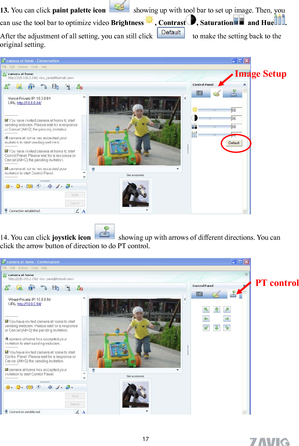       13. You can click paint palette icon  showing up with tool bar to set up image. Then, you an use the tool bar to optimize video Brightness , Contrast , Saturation  and Hue .  fter the adjustment of all setting, you can still click c A 17  to make the setting back to the riginal setting.    14. You can click joystick icon o    Image Setup                showing up with arrows of different directions ou can click the arrow button of direction to do PT control. . Y   PT control 