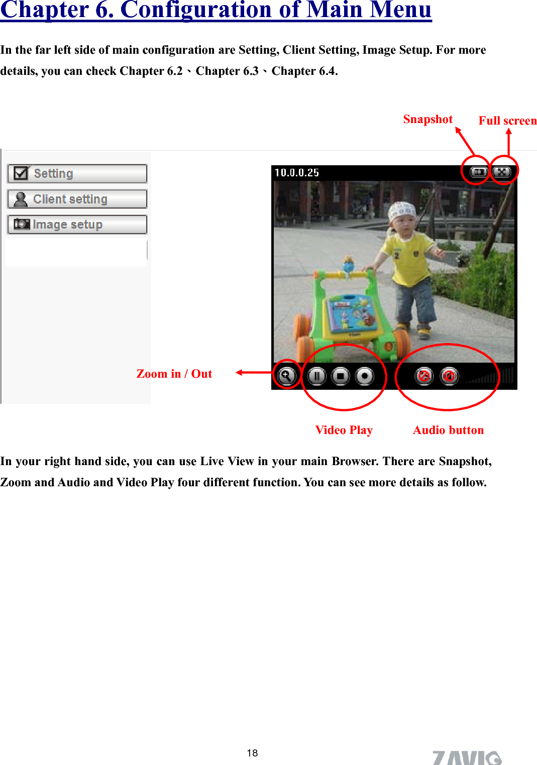      Chapter 6. Configuration of Main Menu 18 In the far left side of main configuration are Setting, Client Setting, Image Setup. For more details, you can check Chapter 6.2、Chapter 6.3、Chapter 6.4.           In your right hand side, you can use Live View in your main Browser. There are Snapshot, Zoom and Audio and Video Play four different function. You can see more details as follow. Snapshot  Full screen  Zoom in / Out Video Play  Audio button 