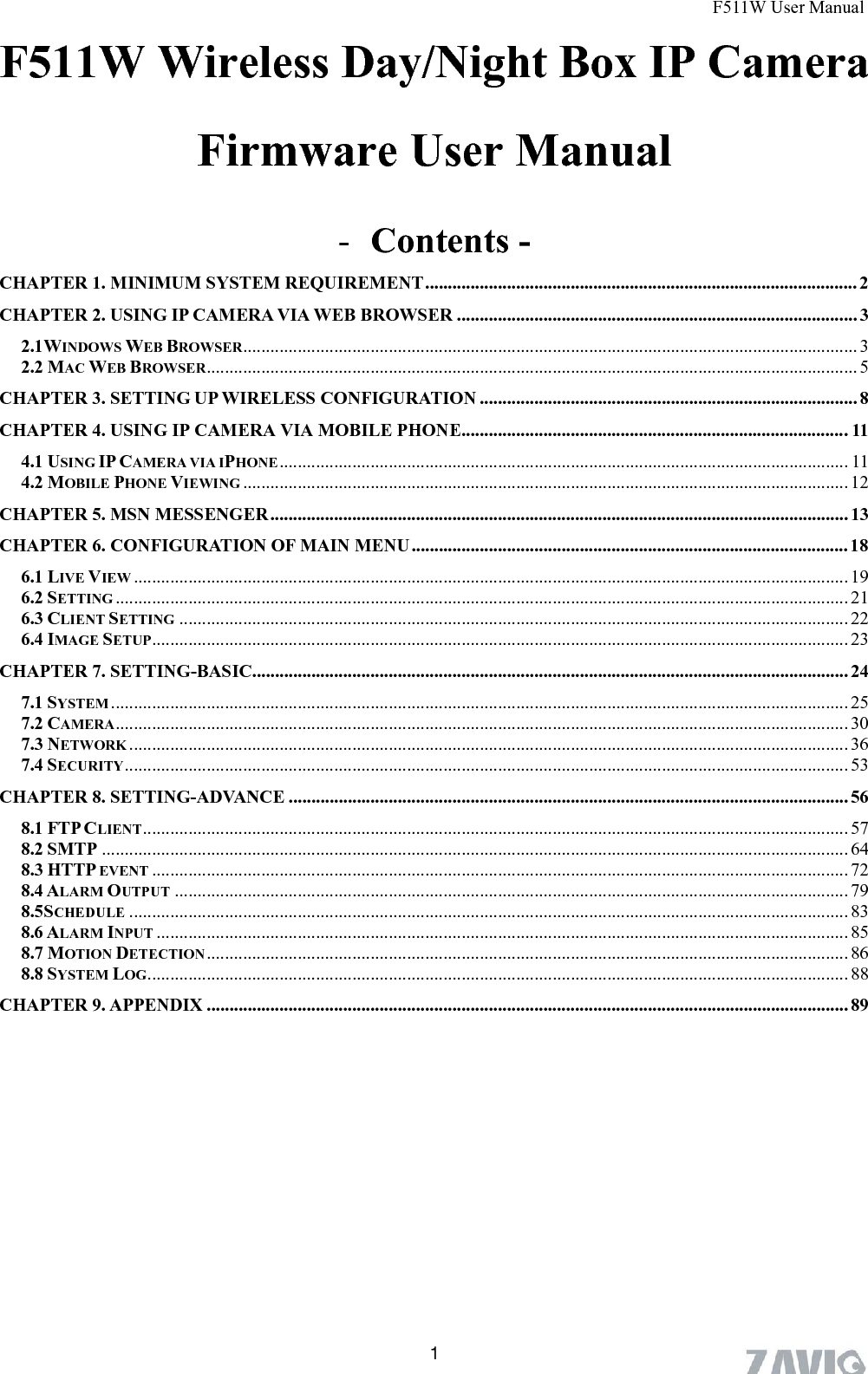       F511W User Manual  1F511W Wireless Day/Night Box IP Camera   Firmware User Manual  - Contents - CHAPTER 1. MINIMUM SYSTEM REQUIREMENT............................................................................................... 2 CHAPTER 2. USING IP CAMERA VIA WEB BROWSER ........................................................................................ 3 2.1WINDOWS WEB BROWSER....................................................................................................................................... 3 2.2 MAC WEB BROWSER............................................................................................................................................... 5 CHAPTER 3. SETTING UP WIRELESS CONFIGURATION ................................................................................... 8 CHAPTER 4. USING IP CAMERA VIA MOBILE PHONE.....................................................................................11 4.1 USING IP CAMERA VIA IPHONE ............................................................................................................................. 11 4.2 MOBILE PHONE VIEWING ..................................................................................................................................... 12 CHAPTER 5. MSN MESSENGER............................................................................................................................... 13 CHAPTER 6. CONFIGURATION OF MAIN MENU................................................................................................ 18 6.1 LIVE VIEW ............................................................................................................................................................. 19 6.2 SETTING ................................................................................................................................................................. 21 6.3 CLIENT SETTING ................................................................................................................................................... 22 6.4 IMAGE SETUP......................................................................................................................................................... 23 CHAPTER 7. SETTING-BASIC................................................................................................................................... 24 7.1 SYSTEM .................................................................................................................................................................. 25 7.2 CAMERA................................................................................................................................................................. 30 7.3 NETWORK .............................................................................................................................................................. 36 7.4 SECURITY............................................................................................................................................................... 53 CHAPTER 8. SETTING-ADVANCE ........................................................................................................................... 56 8.1 FTP CLIENT........................................................................................................................................................... 57 8.2 SMTP .................................................................................................................................................................... 64 8.3 HTTP EVENT ......................................................................................................................................................... 72 8.4 ALARM OUTPUT .................................................................................................................................................... 79 8.5SCHEDULE .............................................................................................................................................................. 83 8.6 ALARM INPUT ........................................................................................................................................................ 85 8.7 MOTION DETECTION............................................................................................................................................. 86 8.8 SYSTEM LOG.......................................................................................................................................................... 88 CHAPTER 9. APPENDIX ............................................................................................................................................. 89 