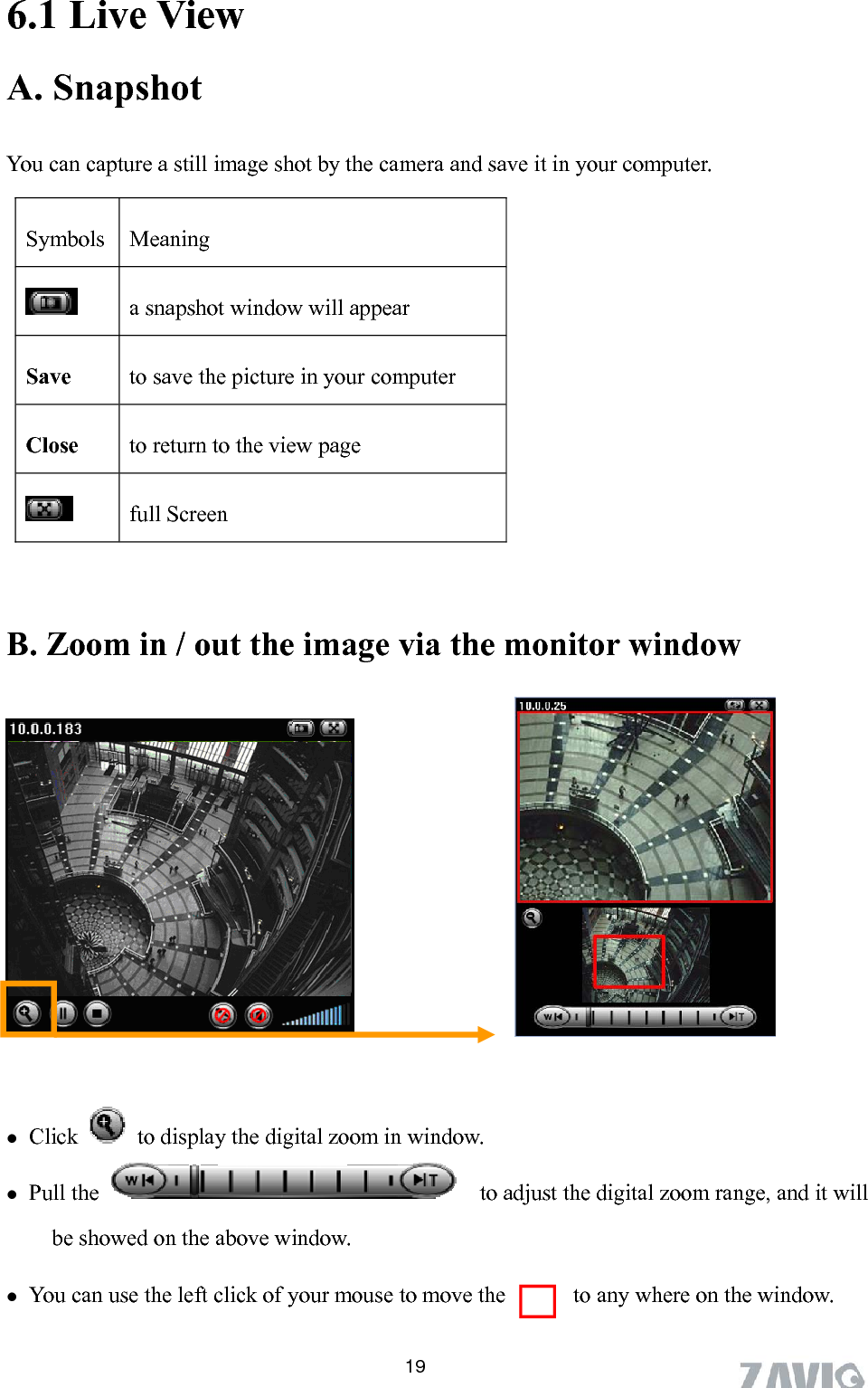      6.1 Live View A. Snapshot   19You can capture a still image shot by the camera and save it in your computer.        B. Zoom in / out the image via the monitor window       Click   Symbols Meaning   a snapshot window will appear Save  to save the picture in your computer Close  to return to the view page  full Screen           to display the digital zoom in window.  Pull the      to adjust the digital zoom range, and it will be showed on the above window.  You can use the left click of your mouse to move the    to any where on the window.        