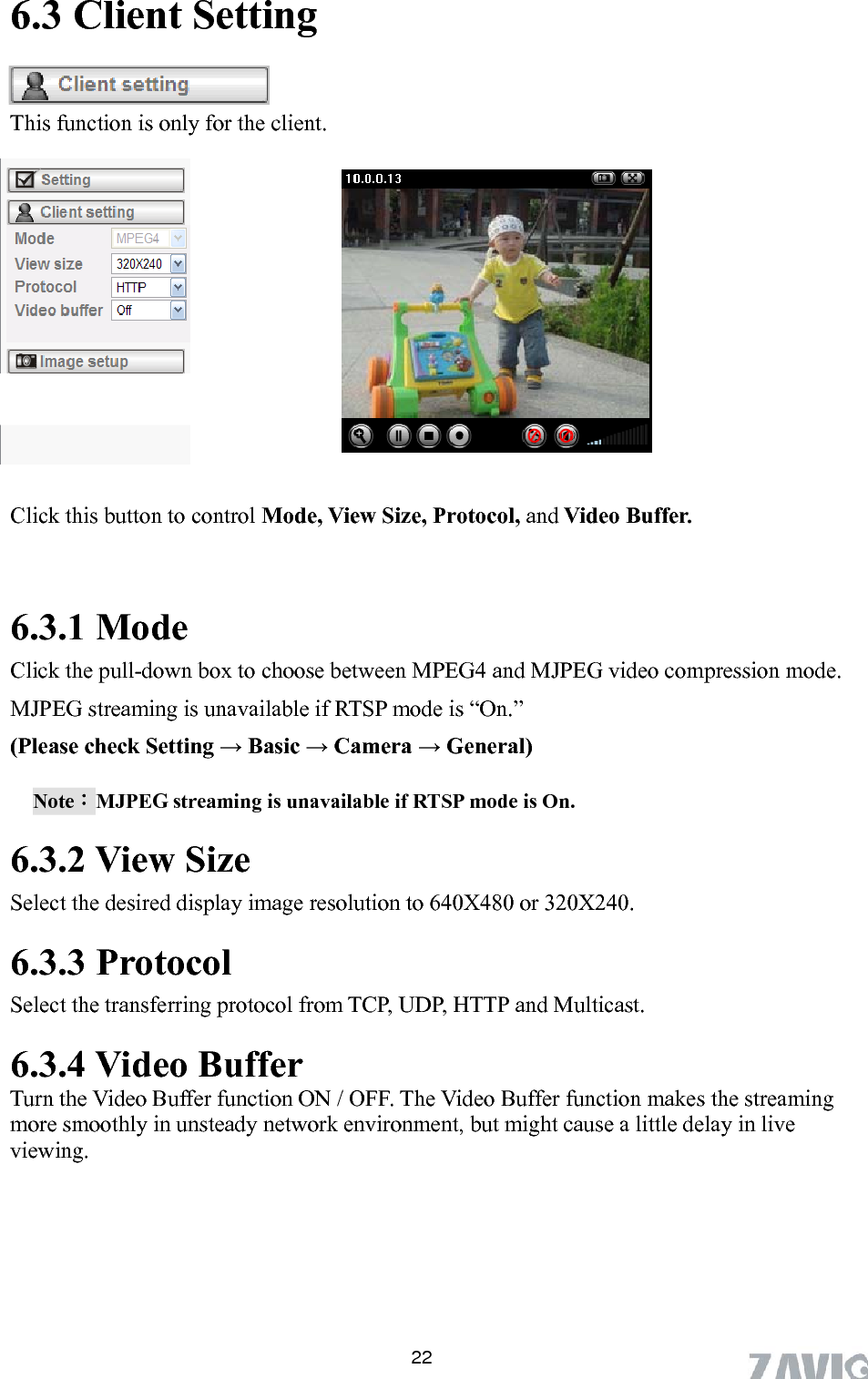      6.3 Client Setting  This function is only for the client.  Click this button to control Mode, View Size, Protocol, and Video Buffer.  6.3.1 Mode Click the pull-down box to choose between MPEG4 and MJPEG video compression mode. MJPEG streaming is unavailable if RTSP mode is “On.”   (Please check Setting → Basic → Camera → General) Note：MJPEG streaming is unavailable if RTSP mode is On. 6.3.2 View Size Select the desired display im e resolution to 640X480 or 320X240. ag.3.3 Protocol Select the transferring protocol from TCP, UDP, HTTP and Multicast. 6.3.4 Video Buffer   Turn the Video Buffer function ON / OFF. The Video Buffer function makes the streaming more smoothly in unsteady network environment, but might cause a little delay in live viewing.6 22