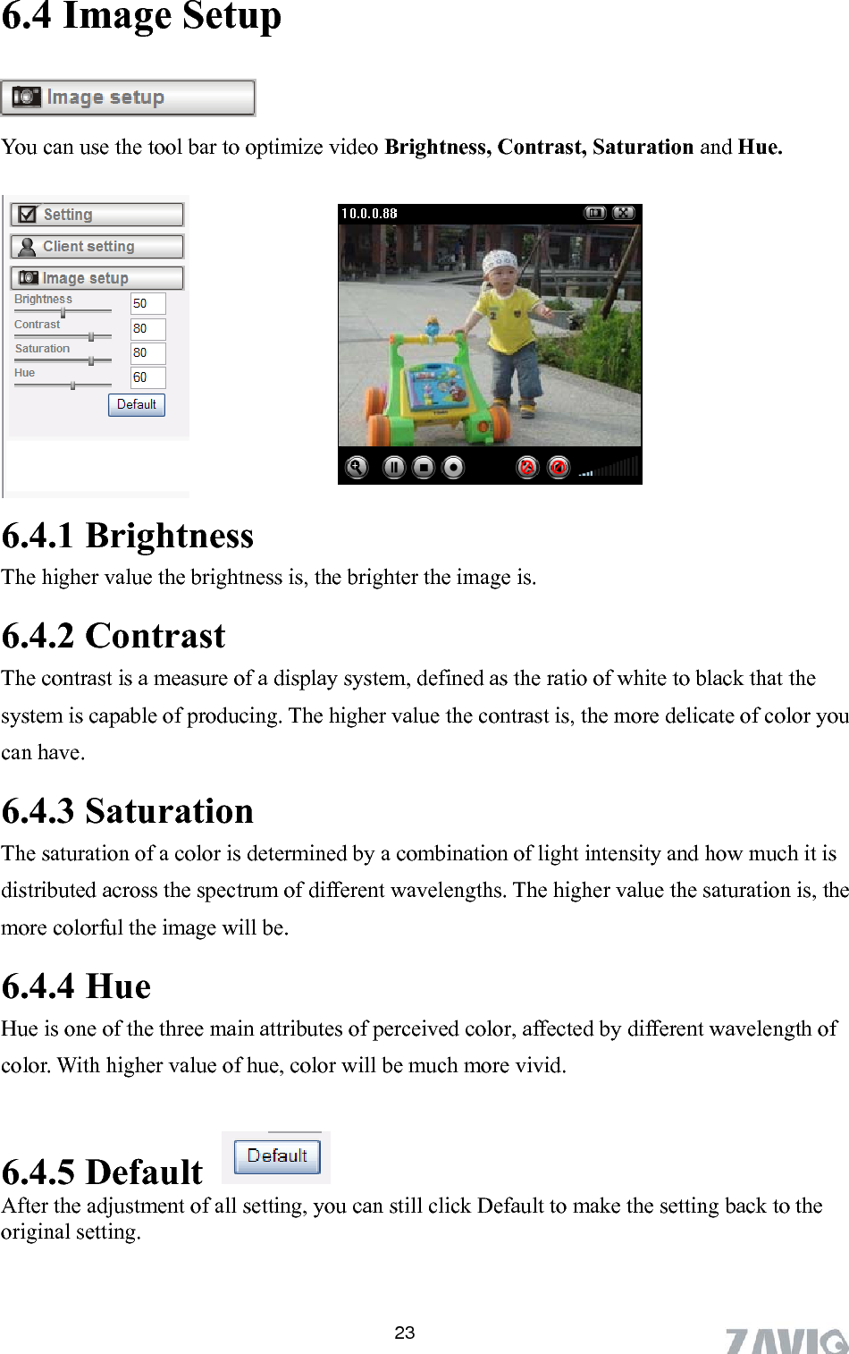      6.4 Image Setup  You can use the tool bar to optimize video Brightness, Contrast, Saturation and Hue.   6.4.1 Brightness he higher value the brightness is, the brighter the image is. st ore delicate of color you 6.4.3 Saturation etermined by a combination of light intensity and how much it is alue the saturation is, the ill be. es of perceived color, affected by different wavelength of 6.4.5 Default  T6.4.2 ContraThe contrast is a measure of a display system, defined as the ratio of white to black that the system is capable of producing. The higher value the contrast is, the mcan have.   The saturation of a color is ddistributed across the spectrum of different wavelengths. The higher vmore colorful the image w6.4.4 Hue Hue is one of the three main attributcolor. With higher value of hue, color will be much more vivid.   After the adjustment of all setting, you can still click Default to make the setting back to the original setting.  23