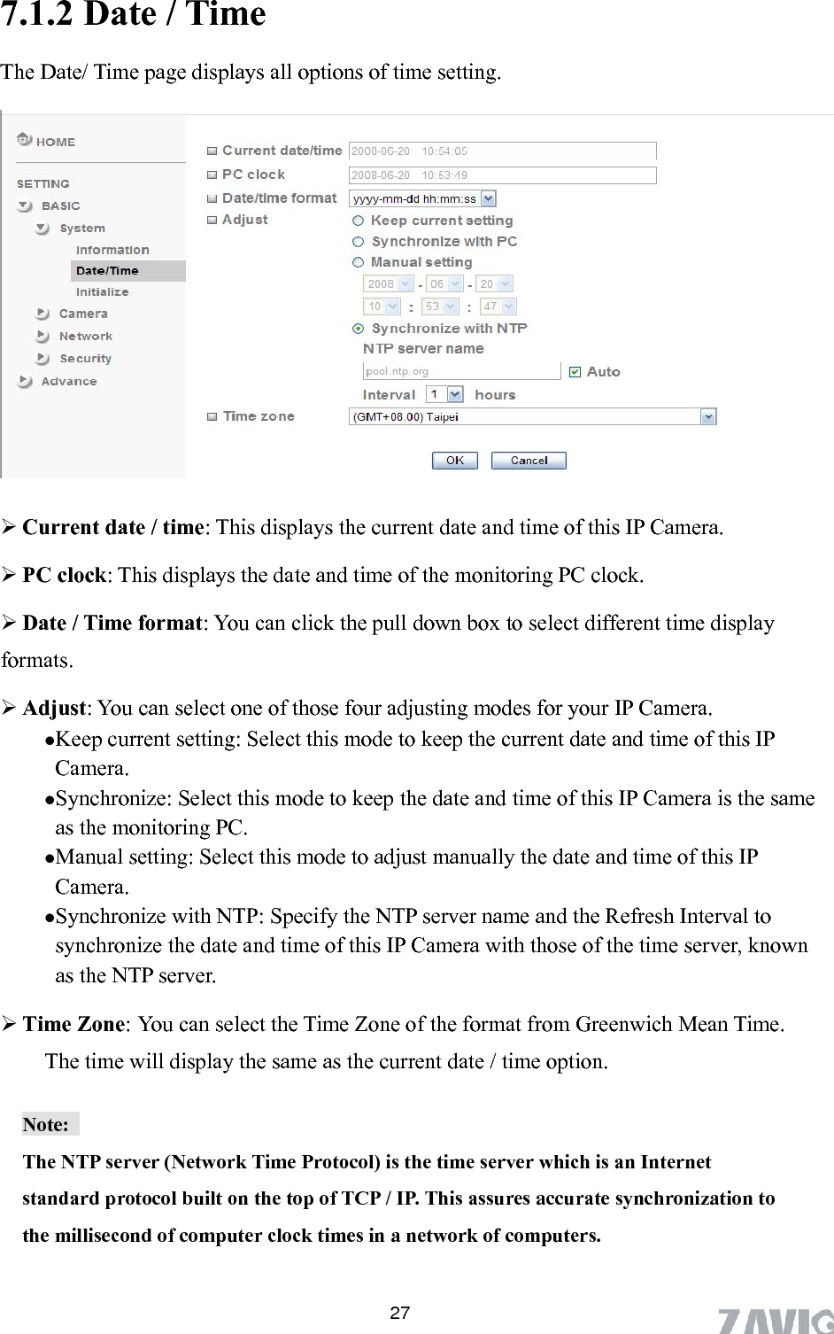      7.1.2 Date / Time The Date/ Time page displays all options of time setting.   Current date / time: This displays the current date and time of this IP Camera.  PC clock: This displays the date and time of the monitoring PC clock.    Date / Time format: You can click the pull down box to select different time display rmats.   Adjust: You can select one of those four adjusting modes for your IP Camera.    Keep current setting: Select this mode to keep the current date and time of this IP Camera.  Synchronize: Select this mode to keep the date and time of this IP Camera is the same as the monitoring PC.  Manual setting: Select this mode to adjust manually the date and time of this IP Camera.   Synchronize with NTP: Specify the NTP server name and the Refresh Interval to synchronize the date and time of this IP Camera with those of the time server, known as the NTP server.  Time Zone: You can select the Time Zone of the format from Greenwich Mean Time. The time will display the same as the current date / time option.     foNote:  The NTP server (Network Time Protocol) is the time server which is an Internet standard protocol built on the top of TCP / IP. This assures accurate synchronization to the millisecond of computer clock times in a network of computers.  27