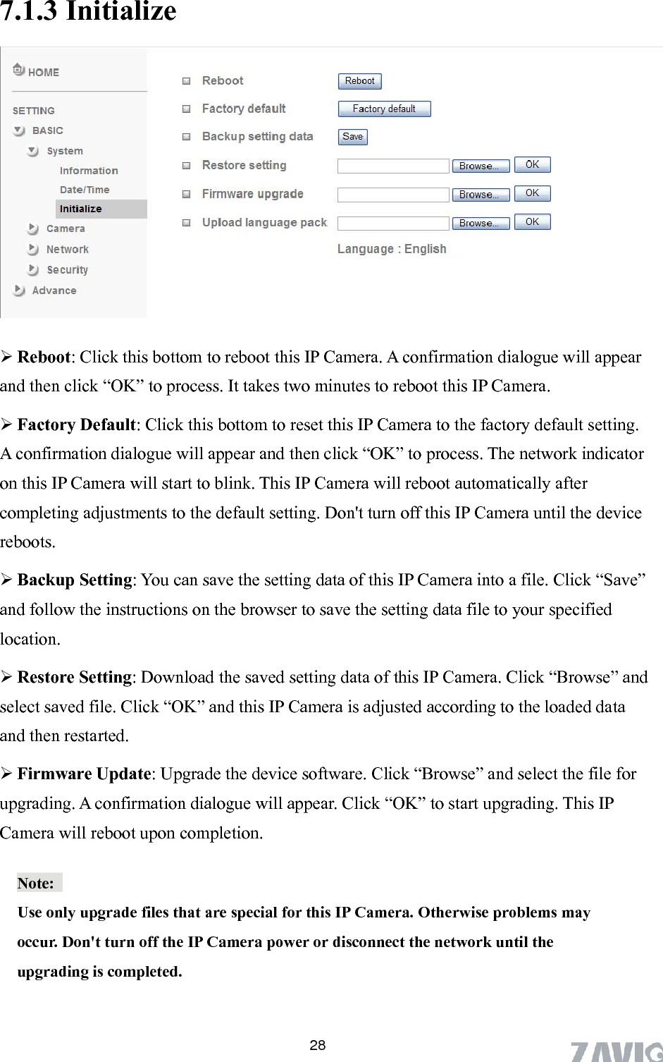      7.1.3 Initialize   Reboot: Click this bottom to reboot this IP Camera. A confirmation dialogue will appear and then click “OK” to process. It takes two minutes to reboot this IP Camera.  setting. twork indicator ents to the default setting. Don&apos;t turn off this IP Camera until the device reboots. e” ve the setting data file to your specified ” and  Camera is adjusted according to the loaded data grade the device software. Click “Browse” and select the file for  Factory Default: Click this bottom to reset this IP Camera to the factory defaultA confirmation dialogue will appear and then click “OK” to process. The neon this IP Camera will start to blink. This IP Camera will reboot automatically after completing adjustm Backup Setting: You can save the setting data of this IP Camera into a file. Click “Savand follow the instructions on the browser to salocation.    Restore Setting: Download the saved setting data of this IP Camera. Click “Browseselect saved file. Click “OK” and this IPand then restarted.    Firmware Update: Upupgrading. A confirmation dialogue will appear. Click “OK” to start upgrading. This IP Camera will reboot upon completion.   Note:  Use only upgrade files that are special for this IP Camera. Otherwise problems may occur. Don&apos;t turn off the IP Camera power or disconnect the network until the upgrading is completed.   28