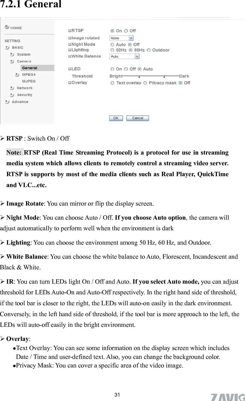       317.2.1 General   RTSP : Switch On / Off Note: RTSP (Real Time Streaming Protocol) is a protocol for use in streaming media system which allows clients to remotely control a streaming video server. RTSP is supports by most of the media clients such as Real Player, QuickTime and VLC...etc.  Image Rotate: You can mirror or flip the display screen.  Night Mode: You can choose Auto / Off. If you choose Auto option, the camera will adjust automatically to perform well when the environment is dark  Lighting: You can choose the environment among 50 Hz, 60 Hz, and Outdoor.  White Balance: You can choose the white balance to Auto, Florescent, Incandescent and Black &amp; White.    IR: You can turn LEDs light On / Off and Auto. If you select Auto mode, you can adjust threshold for LEDs Auto-On and Auto-Off respectively. In the right hand side of threshold, if the tool bar is closer to the right, the LEDs will auto-on easily in the dark environment. Conversely, in the left hand side of threshold, if the tool bar is more approach to the left, the LEDs will auto-off easily in the bright environment.  Overlay:  Text Overlay: You can see some information on the display screen which includes Date / Time and user-defined text. Also, you can change the background color. Privacy Mask: You can cover a specific area of the video image. 