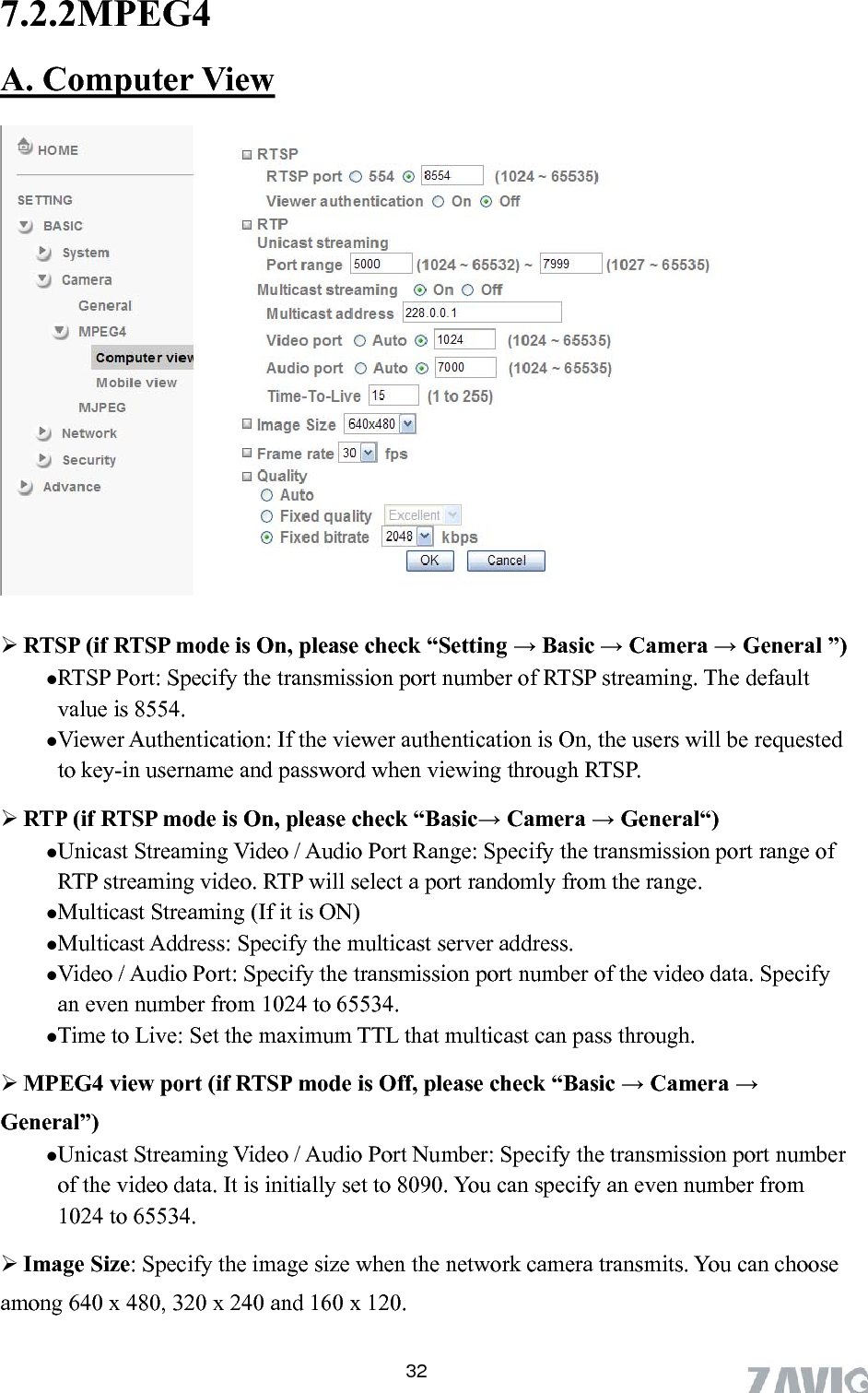       32 A. Computer View7.2.2MPEG4     mode is On, please check “Setting → Basic → Camera → General ”) TSP streaming. The default ed P. Unicast Streaming Video / Audio Port Range: Specify the transmission port range of aming (If it is ON) Multicast Address: Specify the multicast server address.   treaming Video / Audio Port Number: Specify the transmission port number its. You can choose among 640 x 480, 320 x 240 and 160 x 120. RTSP (if RTSP RTSP Port: Specify the transmission port number of Rvalue is 8554.  Viewer Authentication: If the viewer authentication is On, the users will be requestto key-in username and password when viewing through RTS RTP (if RTSP mode is On, please check “Basic→ Camera → General“) RTP streaming video. RTP will select a port randomly from the range.   Multicast StreVideo / Audio Port: Specify the transmission port number of the video data. Specify an even number from 1024 to 65534. Time to Live: Set the maximum TTL that multicast can pass through.  MPEG4 view port (if RTSP mode is Off, please check “Basic → Camera → General”) Unicast Sof the video data. It is initially set to 8090. You can specify an even number from 1024 to 65534.  Image Size: Specify the image size when the network camera transm