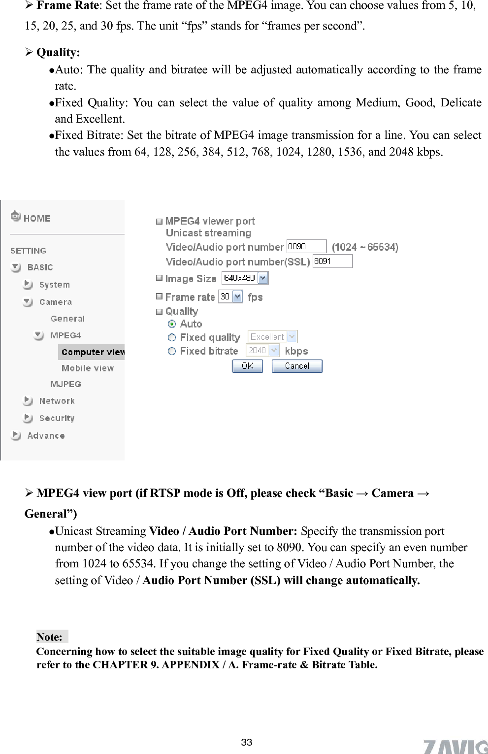       33e rate of the MPEG4 image. You can choose values from 5, 10, unit “fps” stands for “frames per second”.  Auto: The quality and bitratee will be adjusted automatically according to the frame rate.  Fixed Quality: You can select the value of quality among Medium, Good, Delicate and Excellent.  Fixed Bitrate: Set the bitrate of MPEG4 image transmission for a line. You can select the values from 64, 128, 256, 384, 512, 768, 1024, 1280, 1536, and 2048 kbps.    Frame Rate: Set the fram15, 20, 25, and 30 fps. The  Quality:     Off, please check “Basic → Camera →  set to 8090. You can specify an even number umber, the  MPEG4 view port (if RTSP mode isGeneral”) Unicast Streaming Video / Audio Port Number: Specify the transmission port number of the video data. It is initiallyfrom 1024 to 65534. If you change the setting of Video / Audio Port Nsetting of Video / Audio Port Number (SSL) will change automatically.  Note:    Concerning how to select the suitable image quality for Fixed Quality or Fixed Bitrate, please refer to the CHAPTE     R 9. APPENDIX / A. Frame-rate &amp; Bitrate Table.   