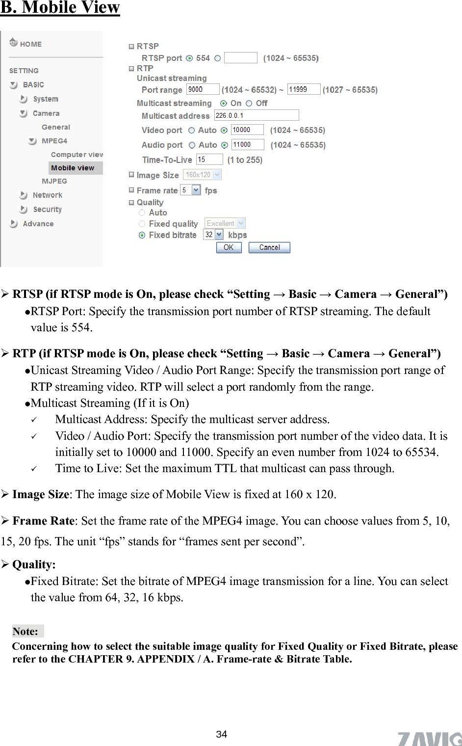      B. Mobile View   RTSP (if RTSP mode is On, please check “Setting → Basic → Camera → General”)  RTSP Port: Specify the transmission port number of RTSP streaming. The default value is 554.  RTP (if RTSP mode is On, please check “Setting → Basic → Camera → General”) Unicast Streaming Video / Audio Port Range: Specify the transmission port range of RTP streaming video. RTP will select a port randomly from the range.   Multicast Streaming (If it is On)  Multicast Address: Specify the multicast server address.    Video / Audio Port: Specify the transmission port number of the video data. It is initially set to 10000 and 11000. Specify an even number from 1024 to 65534.  Time to Live: Set the maximum TTL that multicast can pass through. , 10, can select the value from 64, 32, 16 kbps.  Image Size: The image size of Mobile View is fixed at 160 x 120.    Frame Rate: Set the frame rate of the MPEG4 image. You can choose values from 515, 20 fps. The unit “fps” stands for “frames sent per second”.  Quality:   Fixed Bitrate: Set the bitrate of MPEG4 image transmission for a line. You Note:         Concerning how to select the suitable image quality for Fixed Quality or Fixed Bitrate, please refer to the CHAPTER 9. APPENDIX / A. Frame-rate &amp; Bitrate Table.      34