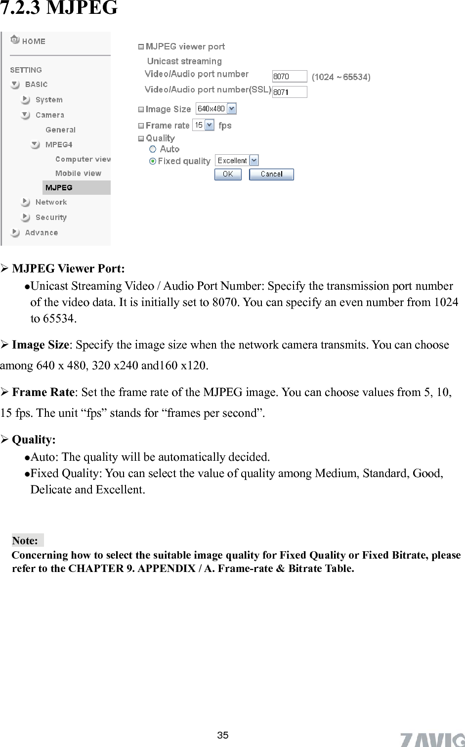       35  MJPEG Viewer Port:   s from 5, 10, 15 fps. , Good,  7.2.3 MJPEG             Unicast Streaming Video / Audio Port Number: Specify the transmission port number 024of the video data. It is initially set to 8070. You can specify an even number from 1to 65534.  Image Size: Specify the image size when the network camera transmits. You can chooseamong 640 x 480, 320 x240 and160 x120.  Frame Rate: Set the frame rate of the MJPEG image. You can choose valueThe unit “fps” stands for “frames per second”.  Quality: Auto: The quality will be automatically decided. Fixed Quality: You can select the value of quality among Medium, StandardDelicate and Excellent. Note:         Concerning refer to the Chow to select the suitable image quality for Fixed Quality or Fixed Bitrate, please HAPTER 9. APPENDIX / A. Frame-rate &amp; Bitrate Table.   