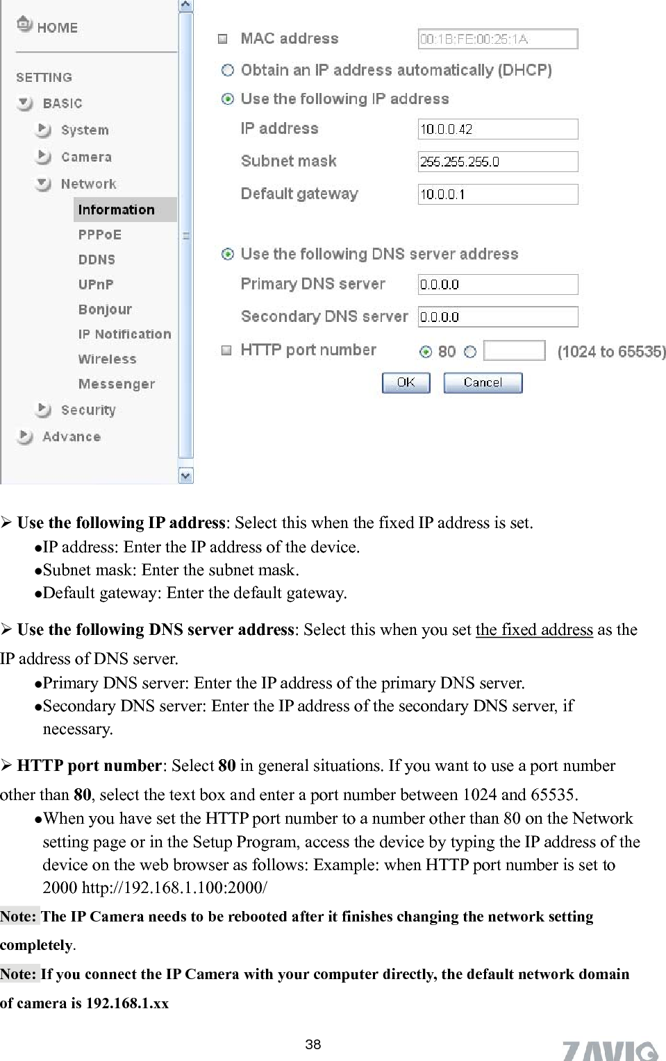        Use the following IP address: Select this when the fixed IP address is set. IP address: Enter the IP address of the device. Subnet mask: Enter the subnet mask.  Default gateway: Enter the default gateway.  Use the following DNS server address: Select this when you set the fixed address as the IP address of DNS server. Primary DNS server: Enter the IP address of the primary DNS server. Secondary DNS server: Enter the IP address of the secondary DNS server, if necessary.  HTTP port number: Select 80 in general situations. If you want to use a port number ther than 80, select the text box and enter a port number between 1024 and 65535.  When you have set the HTTP port number to a number other than 80 on the Network setting page or in the Setup Program, access the device by typing the IP address of the device on the web browser as follows: Example: when HTTP port number is set to 2000 http://192.168.1.100:2000/ oNote: The IP Camera needs to be rebooted after it finishes changing the network setting completely. Note: If you connect the IP Camera with your computer directly, the default network domain of camera is 192.168.1.xx 38