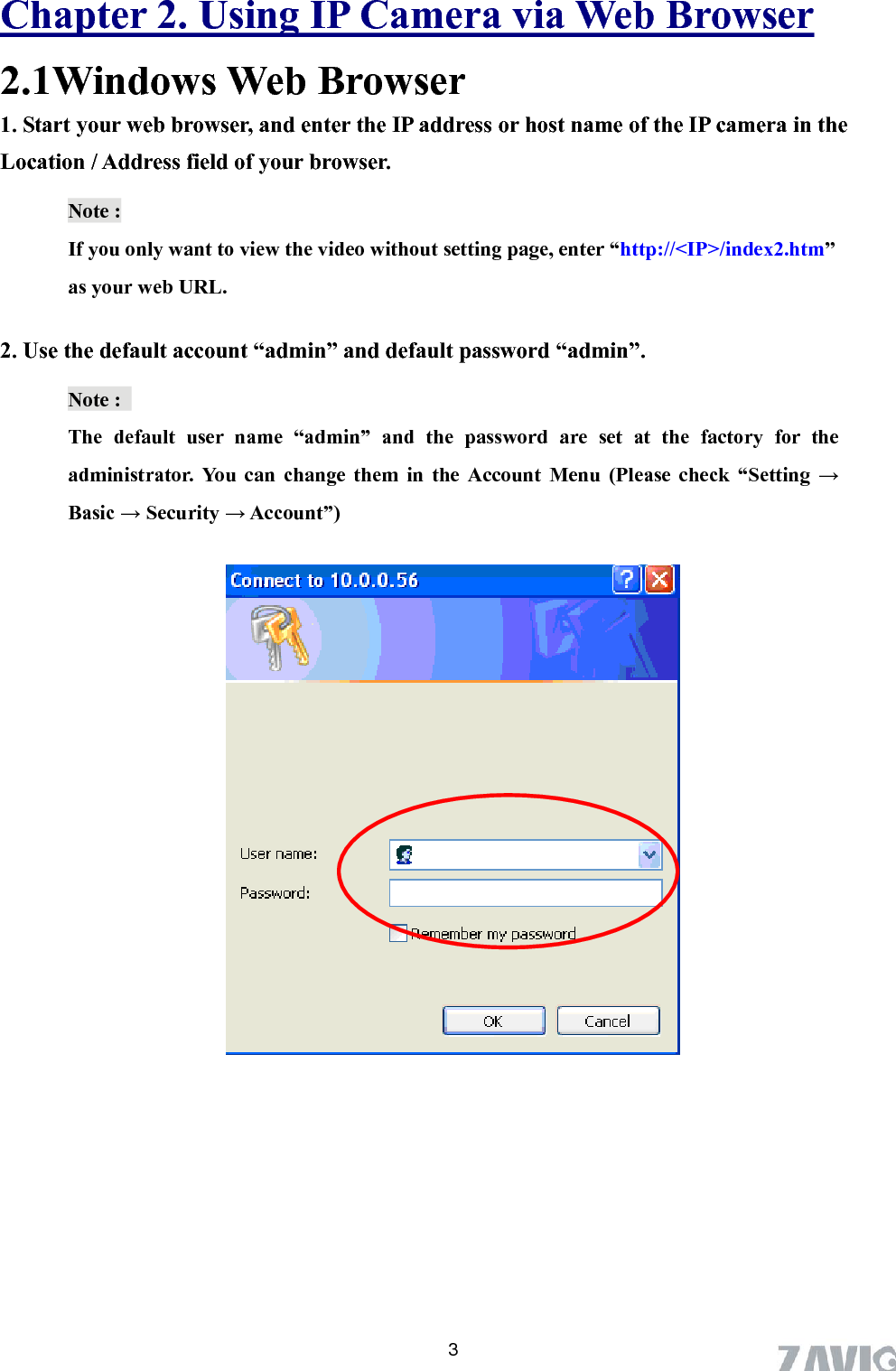      Chapter 2. Using IP Camera via Web Browser 2.1Windows Web Browser 1. Start your web browser, and enter the IP address or host name of the IP camera in the Location / Address field of your browser.   Note :   If you only want to view the video without setting page, enter “http://&lt;IP&gt;/index2.htm” as your web URL. 2. Use the default account “admin” and default password “admin”. Note :   The default user name “admin” and the password are set at the factory for the administrator. You can change them in the Account Menu (Please check “Setting → Basic → Security → Account”)           3