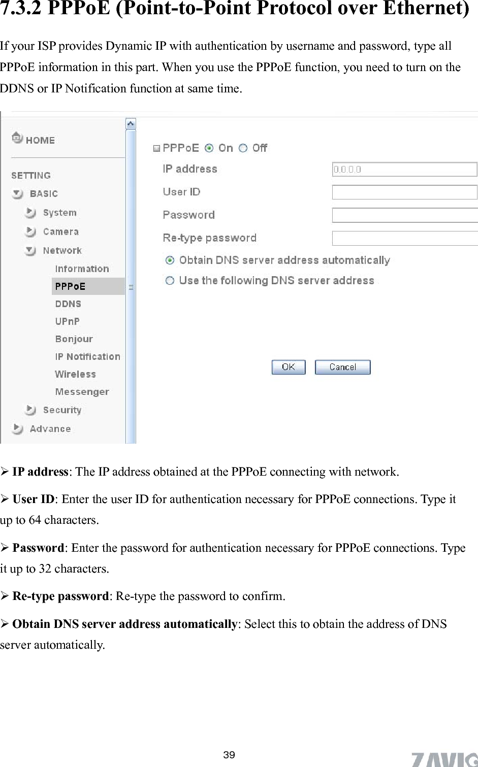       397.3.2 PPPoE (Point-to-Point Protocol over Ethernet)   If your ISP provides Dynamic IP with authentication by username and password, type all PPPoE information in this part. When you use the PPPoE function, you need to turn on the DDNS or IP Notification function at same time.    ss obtained at the PPPoE connecting with network. ype it e    IP address: The IP addre Us r ID: Enter the user ID for authentication necessary for PPPoE connections. Tup to 64 characters. e Password: Enter the password for authentication necessary for PPPoE connections. Typit up to 32 characters.  Re-type password: Re-type the password to confirm.  Obtain DNS server address automatically: Select this to obtain the address of DNS server automatically.  