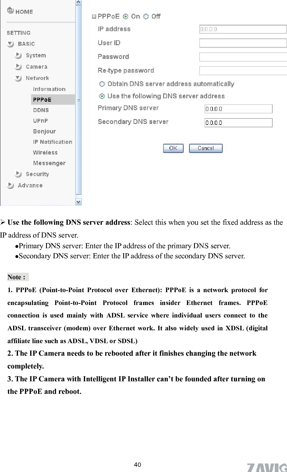        Use the following DNS server address: Select this when you set the fixed address as the IP address of DNS server.  Primary DNS server: Enter the IP address of the primary DNS server.  Secondary DNS server: Enter the IP address of the secondary DNS server. Note :   ocol for encapsulating Point-to-Point Protocol frames insider Ethernet frames. PPPoE modem) over Ethernet work. It also widely used in XDSL (digital eeds to be rebooted after it finishes changing the network 3. The IP Camera with Intelligent IP Installer can’t be founded after turning on 1. PPPoE (Point-to-Point Protocol over Ethernet): PPPoE is a network protconnection is used mainly with ADSL service where individual users connect to the ADSL transceiver (affiliate line such as ADSL, VDSL or SDSL) 2. The IP Camera ncompletely. the PPPoE and reboot.     40