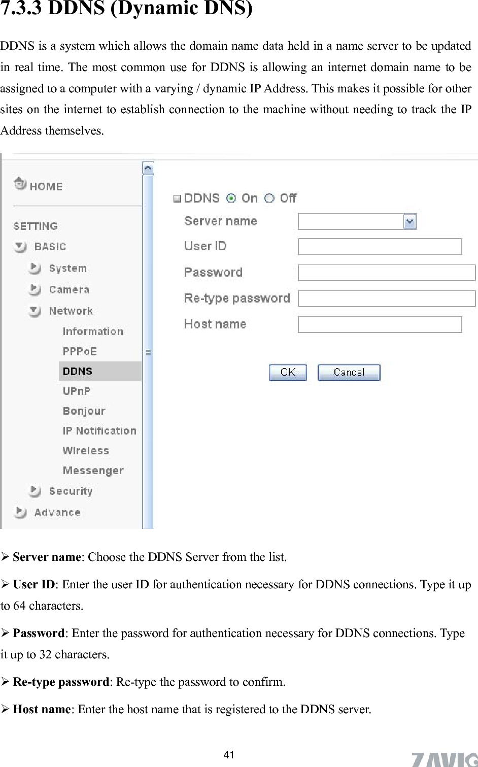       417.3.3 DDNS (Dynamic DNS) DDNS is a system which allows the domain name data held in a name server to be updated in real time. The most common use for DDNS is allowing an internet domain name to be assigned to a computer with a varying / dynamic IP Address. This makes it possible for other sites on the internet to establish connection to the machine without needing to track the IP Address themselves.    m the list. er the user ID for authentication necessary for DDNS connections. Type it up toword for authentication necessary for DDNS connections. Type it up to 32 characters.  Re-type password: Re-type the password to confirm.  Host name: Enter the host name that is registered to the DDNS server.  Server name: Choose the DDNS Server fro User ID: Ent 64 characters.  Password: Enter the pass