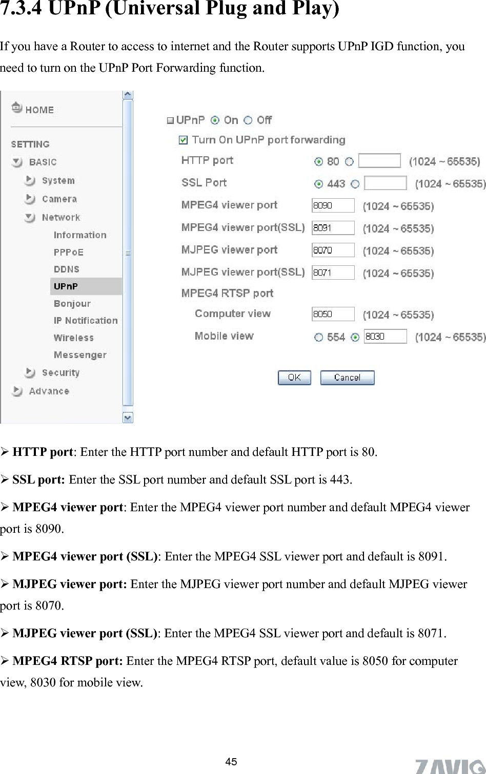       45Play)   If you have a Router to access to internet and the Router supports UPnP IGD function, you need to turn on the UPnP Port Forwarding function. 7.3.4 UPnP (Universal Plug and   HTTP port: Enter the HTTP port number and default HTTP port is 80.  SSL port: Enter the SSL port number and default SSL port is 443.  MPEG4 viewer port: Enter the MPEG4 viewer port number and default MPEG4 viewer port is 8090.  MPEG4 viewer port (SSL): Enter the MPEG4 SSL viewer port and default is 8091.  MJPEG viewer port: Enter the MJPEG viewer port number and default MJPEG viewer port is 8070.  MJPEG viewer port (SSL): Enter the MPEG4 SSL viewer port and default is 8071.  MPEG4 RTSP port: Enter the MPEG4 RTSP port, default value is 8050 for computer view, 8030 for mobile view. 