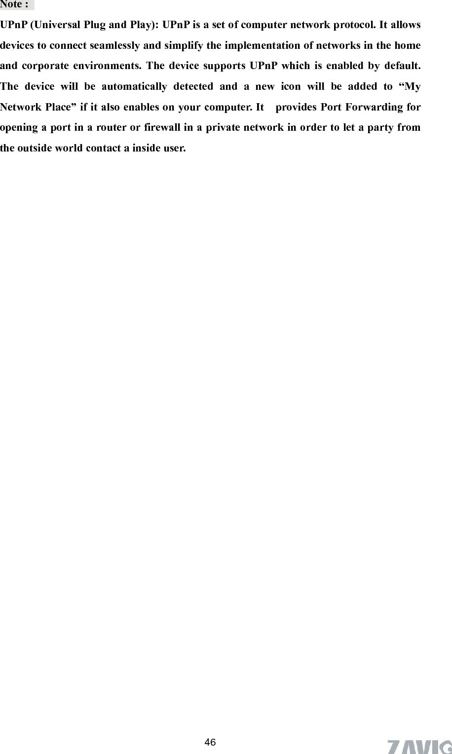       46Note :   UPnP (Universal Plug and Play): UPnP is a set of computer network protocol. It allows UPnP which is enabled by default. The device will be automatically detected and a new icon will be added to “My Network Place” if it also enables on your computer. It    provides Port Forwarding for opening a port in a router or firewall in a private network in order to let a party from the outside world contact a inside user. devices to connect seamlessly and simplify the implementation of networks in the home and corporate environments. The device supports 