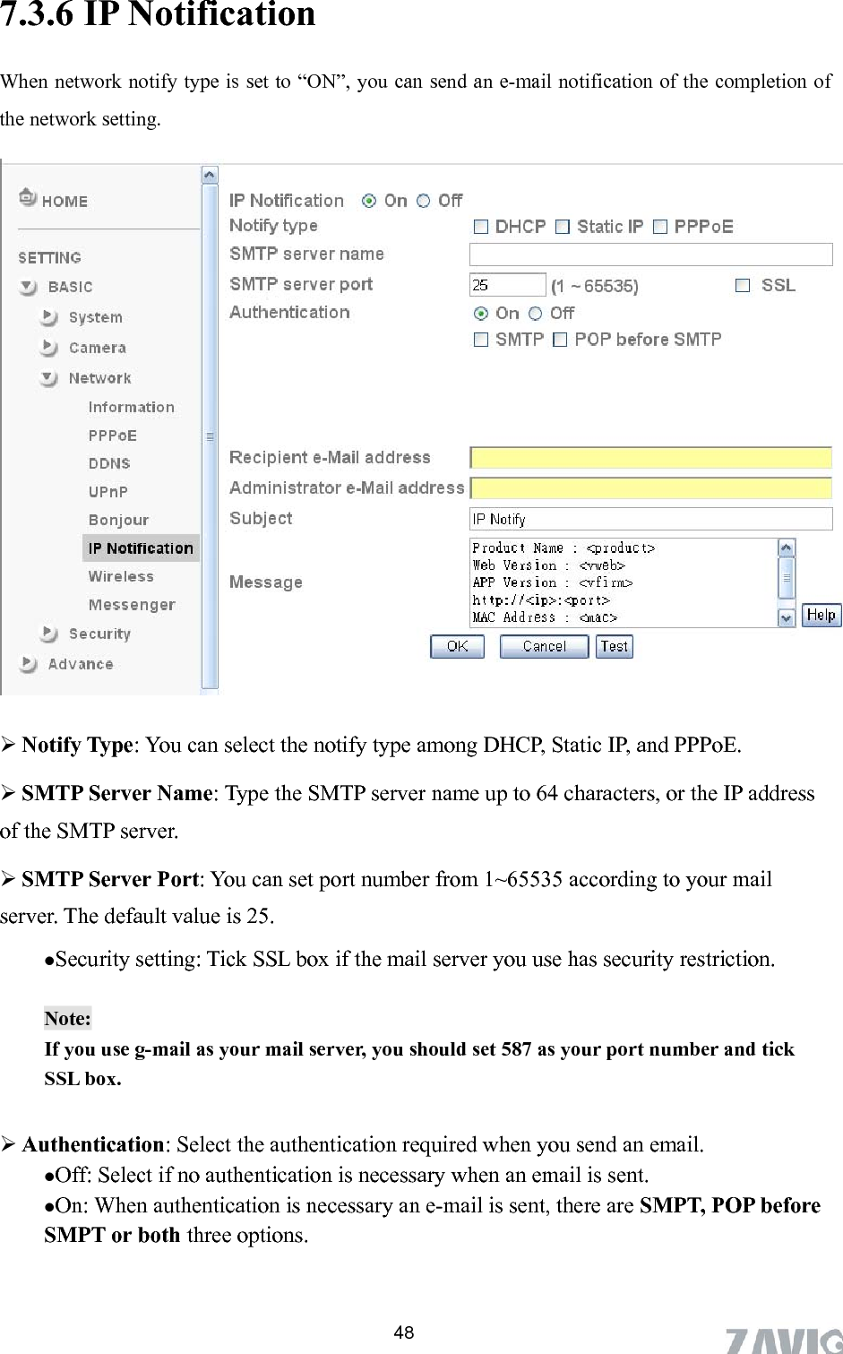       48ation 7.3.6 IP NotificWhen network notify type is set to “ON”, you can send an e-mail notification of the completion of the network setting.   Notify Type: You can select the notify type among DHCP, Static IP, and PPPoE.  SMTP Server Name: Type the SMTP server name up to 64 characters, or the IP address of the SMTP server.  1~65535 according to your mail server. The default value is 25. Security setting: Tick SSL box if the mail server you use has security restriction.  SMTP Server Port: You can set port number from Note:  umber and tick SSL box.   Authentication: Select the authentication required when you send an email.   Off: Select if no authentication is necessary when an email is sent.  On: When authentication is necessary an e-mail is sent, there are SMPT, POP before SMPT or both three options.    If you use g-mail as your mail server, you should set 587 as your port n