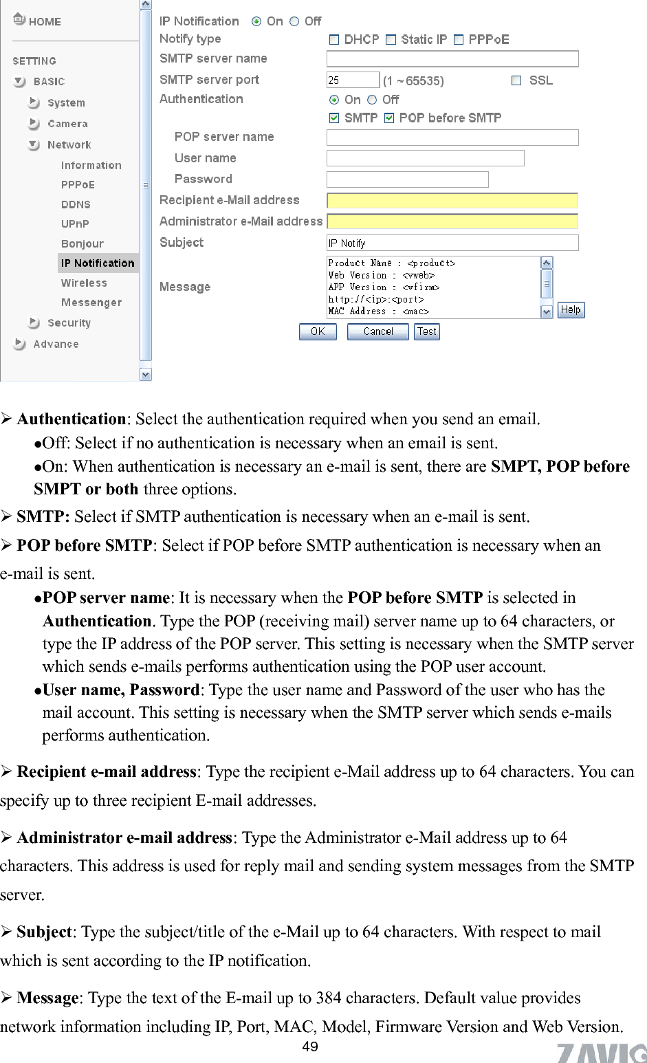       49  Authentication: Select the authentication required when you send an email.   Off: Select if no authentication is necessary when an email is sent.  On: When authentication is necessary an e-mail is sent, there are SMPT, POP before SMPT or both three options.    SMTP: Select if SMTP authentication is necessary when an e-mail is sent.  POP before SMTP: Select if POP before SMTP authentication is necessary when an e-mail is sent.   ails performs authentication using the POP user account.     can specify up to three recipient E-mail addresses.  Acharacters.  mail and sending system messages from the SMTP espect to mail Message: Type the text of the E-mail up to 384 characters. Default value provides network information including IP, Port, MAC, Model, Firmware Version and Web Version.  POP server name: It is necessary when the POP before SMTP is selected inAuthentication. Type the POP (receiving mail) server name up to 64 characters, or type the IP address of the POP server. This setting is necessary when the SMTP serverwhich sends e-m User name, Password: Type the user name and Password of the user who has themail account. This setting is necessary when the SMTP server which sends e-mails performs authentication.  ipient e-mail address: Type the recipient e-Mail address up to 64 characters. YouRecdministrator e-mail address: Type the Administrator e-Mail address up to 64 This address is used for reply server.  Subject: Type the subject/title of the e-Mail up to 64 characters. With rwhich is sent according to the IP notification.  