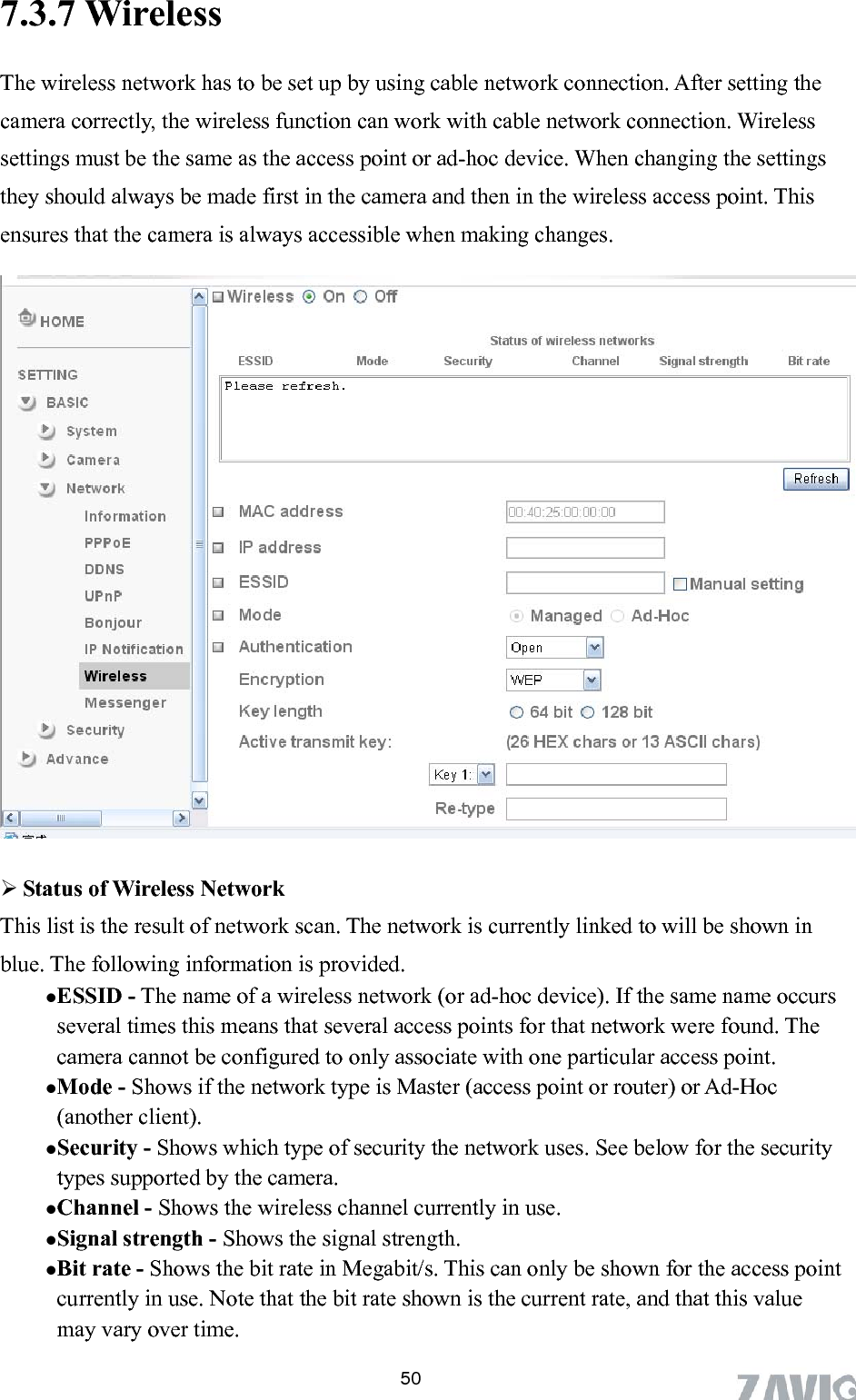       507.3.7 Wireless   The wireless network has to be set up by using cable network connection. After setting the camera correctly, the wireless function can work with cable network connection. Wireless settings must be the same as the access point or ad-hoc device. When changing the settings they should always be made first in the camera and then in the wireless access point. This ensures that the camera is always accessible when making changes.     is provided. hoc device). If the same name occurs ciate with one particular access point. pes supported by the camera.  Shows the wireless channel currently in use. s. This can only be shown for the access point  Status of Wireless Network This list is the result of network scan. The network is currently linked to will be shown in blue. The following informationESSID - The name of a wireless network (or ad-several times this means that several access points for that network were found. The camera cannot be configured to only assoMode - Shows if the network type is Master (access point or router) or Ad-Hoc (another client).   Security - Shows which type of security the network uses. See below for the security tyChannel -Signal strength - Shows the signal strength. Bit rate - Shows the bit rate in Megabit/currently in use. Note that the bit rate shown is the current rate, and that this value may vary over time. 