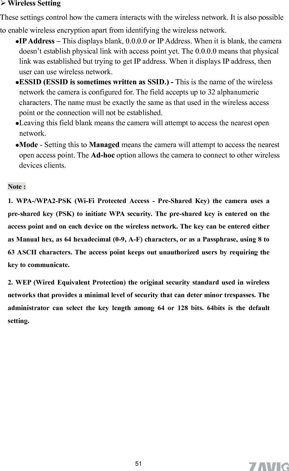       51These settings control how the camera interacts with the wireless network. It is also possible  e of the wireless network the camera is configured for. The field accepts up to 32 alphanumeric characters. The name must be exactly the same as that used in the wireless access point or the connection will not be established.    Leaving this field blank means the camera will attempt to access the nearest open network.  Mode - Setting this to Managed means the camera will attempt to access the nearest open access point. The Ad-hoc option allows the camera to connect to other wireless devices clients.    Wireless Setting   to enable wireless encryption apart from identifying the wireless network.  IP Address – This displays blank, 0.0.0.0 or IP Address. When it is blank, the cameradoesn’t establish physical link with access point yet. The 0.0.0.0 means that physical link was established but trying to get IP address. When it displays IP address, then user can use wireless network.  ESSID (ESSID is sometimes written as SSID.) - This is the namNote : 1. WPA-/WPA2-PSK (Wi-Fi Protected Access - Pre-Shared Key) the camera uses a pre-shared key (PSK) to initiate WPA security. The pre-shared key is entered on the access point and on each device on the wireless network. The key can be entered either as Manual hex, as 64 hexadecimal (0-9, A-F) characters, or as a Passphrase, using 8 to 63 ASCII characters. The access point keeps out unauthorized users by requiring the key to communicate.   2. WEP (Wired Equivalent Protection) the original security standard used in wireless al level of security that can deter minor trespasses. The networks that provides a minimadministrator can select the key length among 64 or 128 bits. 64bits is the default setting. 