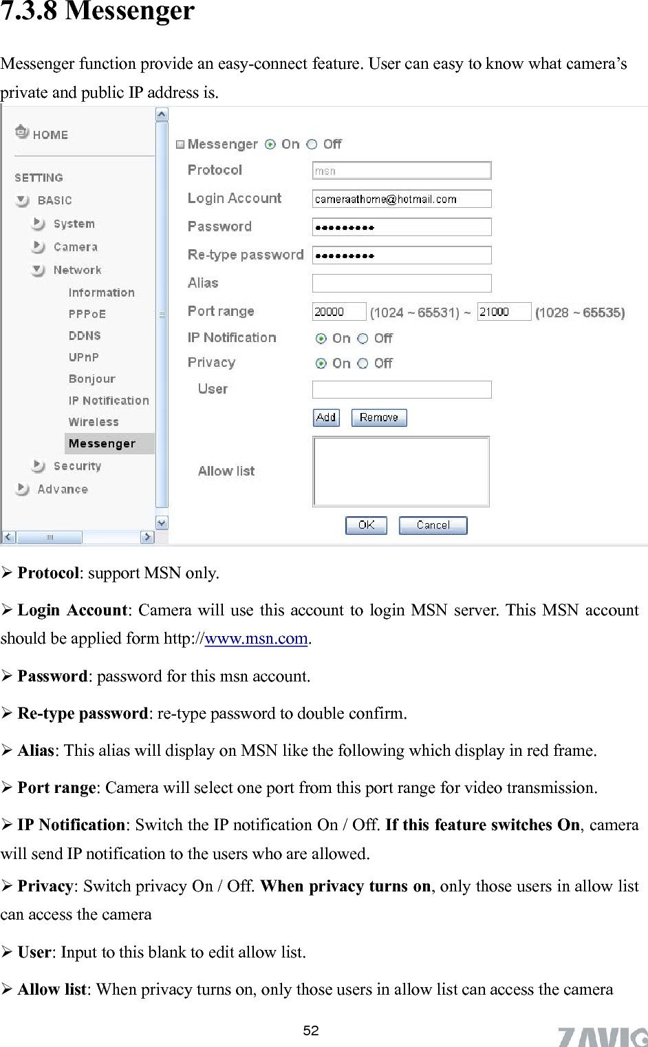      7.3.8 Messen 52ger  what camera’s Messenger function provide an easy-connect feature. User can easy to knowprivate and public IP address is.     .  Login Account: Camera will use this account to login MSN server. This MSN account should be applied formProtocol: support MSN only http://www.msn.com.   Password: password for this msn account.  Re-type password: re-type password to double confirm.  Alias: This alias will display on MSN like the following which display in red frame.  Port range: Camera will select one port from this port range for video transmission.  IP Notification: Switch the IP notification On / Off. If this feature switches On, camera will send IP notification to the users who are allowed.    Privacy: Switch privacy On / Off. When privacy turns on, only those users in allow list can access the camera  User: Input to this blank to edit allow list.  Allow list: When privacy turns on, only those users in allow list can access the camera 