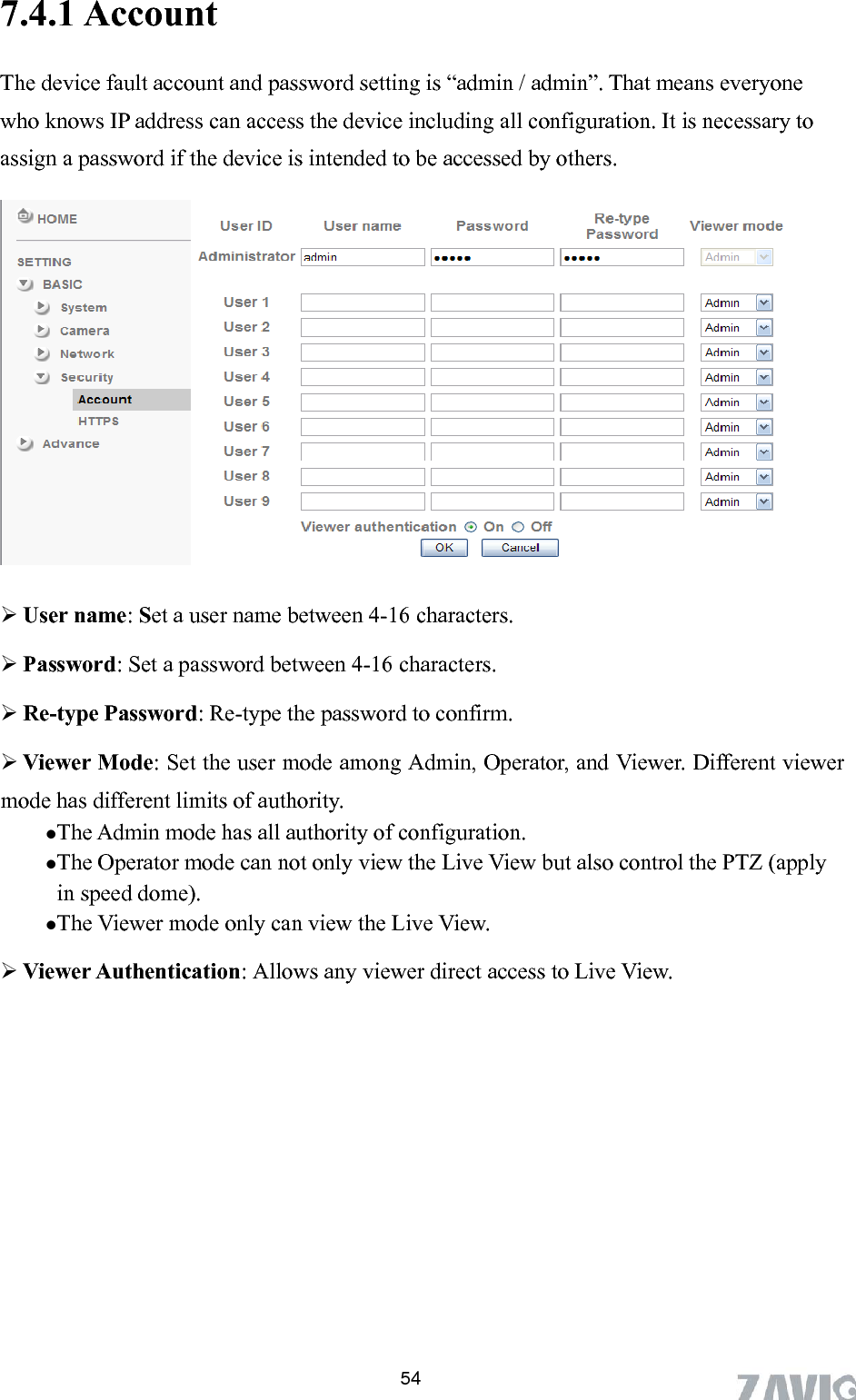      7.4.1 Account  54The device fault account and password setting is “admin / admin”. That means everyone o assign a password if the device is intended to be accessed by others.   who knows IP address can access the device including all configuration. It is necessary t  User name: Set a user name between 4-16 characters.  Password: Set a password between 4-16 characters.  Re-type Password: Re-type the password to confirm.  Viewer Mode: Set the user mode among Admin, Operator, and Viewer. Different viewer mode has different limits of authority. The Admin mode has all authority of configuration.   The Operator mode can not only view the Live View but also control the PTZ (apply in speed dome). The Viewer mode only can view the Live View.  Viewer Authentication: Allows any viewer direct access to Live View. 