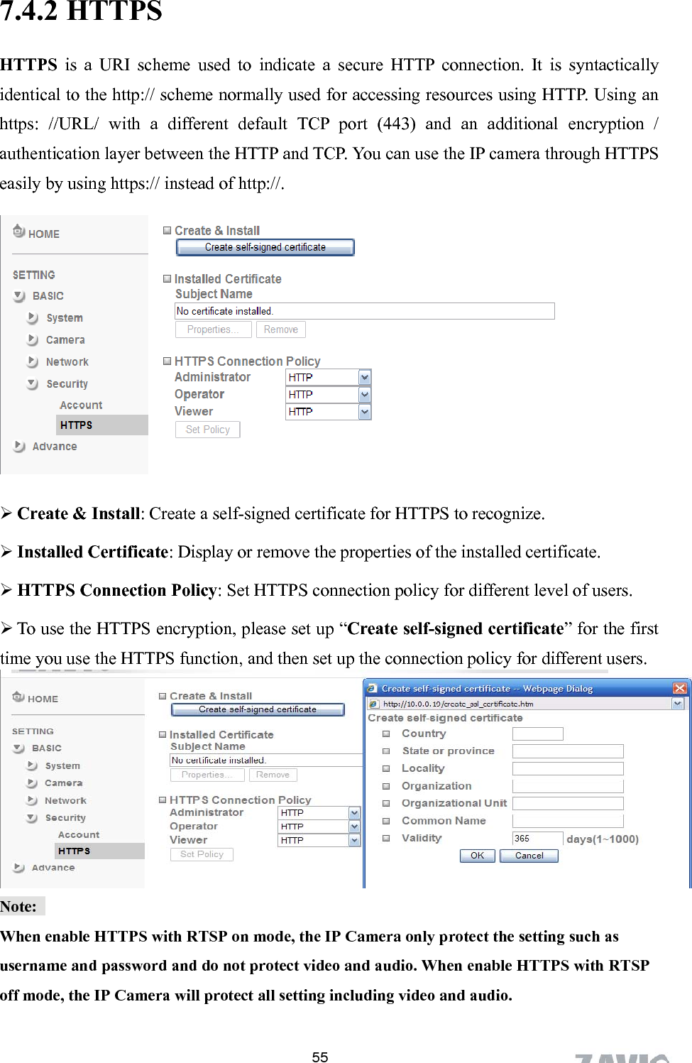      7.4.2 HTTPS  55lly an ditional encryption / authentication layer between the HTTP and TCP. You can use the IP camera through HTTPS easily by using https:// instead of http://. HTTPS is a URI scheme used to indicate a secure HTTP connection. It is syntacticaidentical to the http:// scheme normally used for accessing resources using HTTP. Using https: //URL/ with a different default TCP port (443) and an ad HTTPS to recognize. e set up “Create self-signed certificate” for the first ction policy for different users.  Create &amp; Install: Create a self-signed certificate for  Installed Certificate: Display or remove the properties of the installed certificate.  HTTPS Connection Policy: Set HTTPS connection policy for different level of users.  To use the HTTPS encryption, pleastime you use the HTTPS function, and then set up the conne Note:  When enable HTTPS with RTSP on mode, the IP Camera only protect the setting such as username and password and do not protect video and audio. When enable HTTPS with RTSP off mode, the IP Camera will protect all setting including video and audio.   