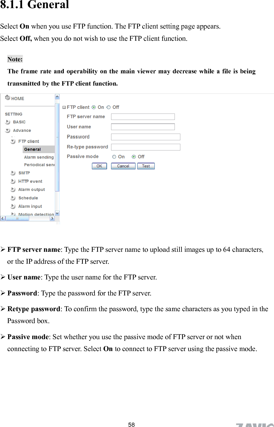      8.1.1 General Select On when you use FTP function. The FTP client setting page appears.   Select Off, when you do not wish to use the FTP client function.  Note:  The frame rate and operability on the main viewer may decrease while a file is being transmitted by the FTP client function.            FTP server name: Type the FTP server name to upload still images up to 64 characters, or the IP address of the FTP server.  User name: Type the user name for the FTP server.  Password: Type the password for the FTP server.  Retype password: To confirm the password, type the same characters as you typed in the Password box.  Passive mode: Set whether you use the passive mode of FTP server or not when connecting to FTP server. Select On to connect to FTP server using the passive mode.    58