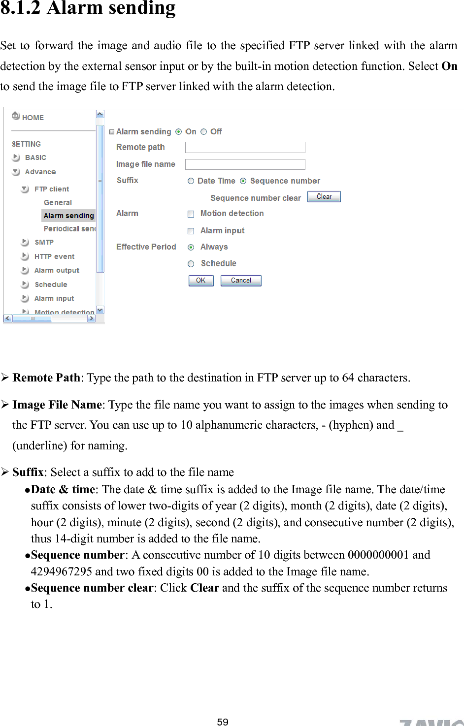      8.1.2 Alarm se 59nding   ith the alarm ection function. Select On to send the image file to FTP server linked with the alarm detection.    Remote Path: Type the path to the destination in FTP server up to 64 characters.  Image File Name: Type the file name you want to assign to the images when sending to  the Image file name. The date/time gits), month (2 digits), date (2 digits), t number is added to the file name. umber: A consecutive number of 10 digits between 0000000001 and s Set to forward the image and audio file to the specified FTP server linked wdetection by the external sensor input or by the built-in motion det       the FTP server. You can use up to 10 alphanumeric characters, - (hyphen) and _ (underline) for naming.  Suffix: Select a suffix to add to the file name  Date &amp; time: The date &amp; time suffix is added tosuffix consists of lower two-digits of year (2 dihour (2 digits), minute (2 digits), second (2 digits), and consecutive number (2 digits), thus 14-digi Sequence n4294967295 and two fixed digits 00 is added to the Image file name.  Sequence number clear: Click Clear and the suffix of the sequence number returnto 1. 