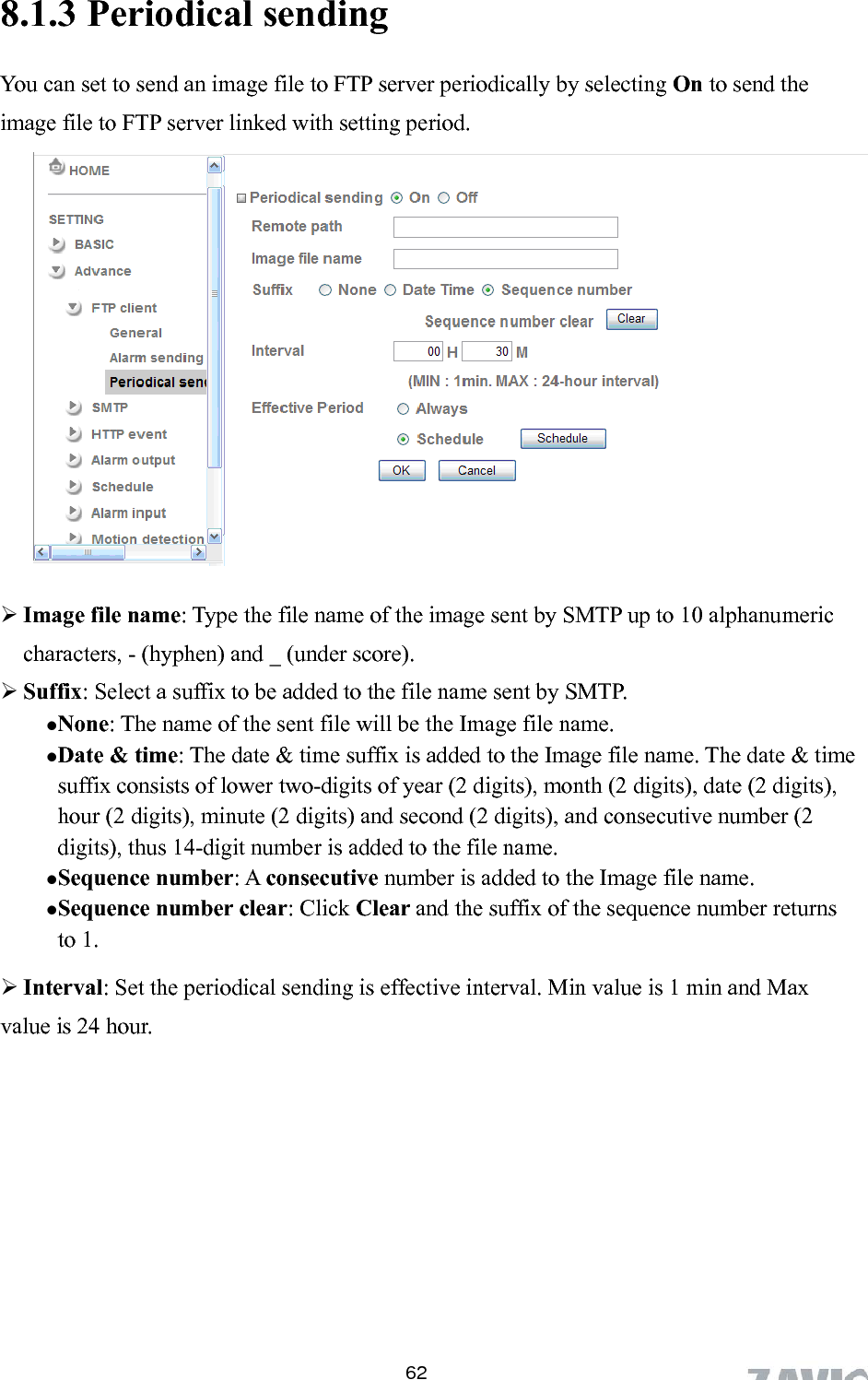      8.1.3 Periodical sending  62You can set to send an image file to FTP server periodically by selecting On to send the image file to FTP server  i d with setting period.  u fix: Select a suffix to be added to the file name sent by SMTP.  (2 digits), hour (2 digits), minute (2 digits) and second (2 digits), and consecutive number (2 digits), thus 14-digit number is added to the file name. Sequence number:   consecutive number is added to the Image file name. Sequence number clear: Click Clear and the suffix of the sequence number returns to 1.  Interval: Set the periodical sending is effective interval. Min value is 1 min and Max value is 24 hour.   l nke         Image file name: Type the file name of the image sent by SMTP up to 10 alphanumeric characters, - (hyphen) and _ (under score). S fNone: The name of the sent file will be the Image file name. Date &amp; time: The date &amp; time suffix is added to the Image file name. The date &amp; time suffix consists of lower two-digits of year (2 digits), month (2 digits), dateA