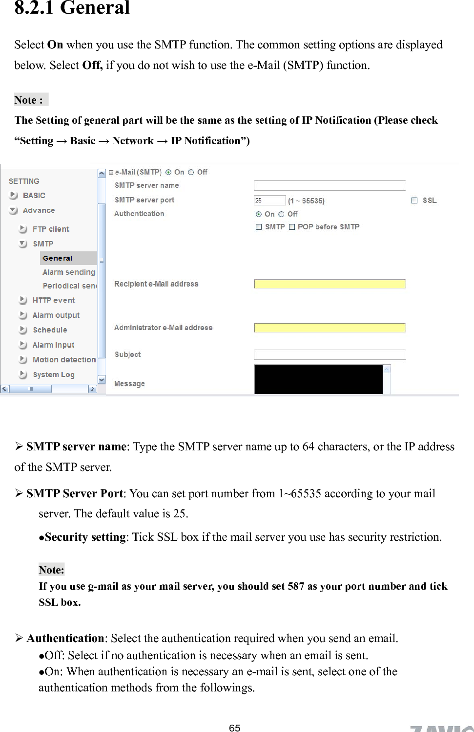      8.2.1 General   Select On when you use the SMTP function. The common setting options are displayed below. Select Off, if you do not wish to use the e-Mail (SMTP) function. Note :   The Setting of general part will be the same as the setting of IP Notification (Please check “Setting → Basic → Network → IP Notification”)            SMTP server name: Type the SMTP server name up to 64 characters, or the IP address of the SMTP server.  SMTP Server Port: You can set port number from 1~65535 according to your mail server. The default value is 25. Security setting: Tick SSL box if the mail server you use has security restriction.  Note:  If you use g-mail as your mail server, you should set 587 as your port number and tick SSL box.   Authentication: Select the authentication required when you send an email.   Off: Select if no authentication is necessary when an email is sent.  On: When authentication is necessary an e-mail is sent, select one of the authentication methods from the followings.    65