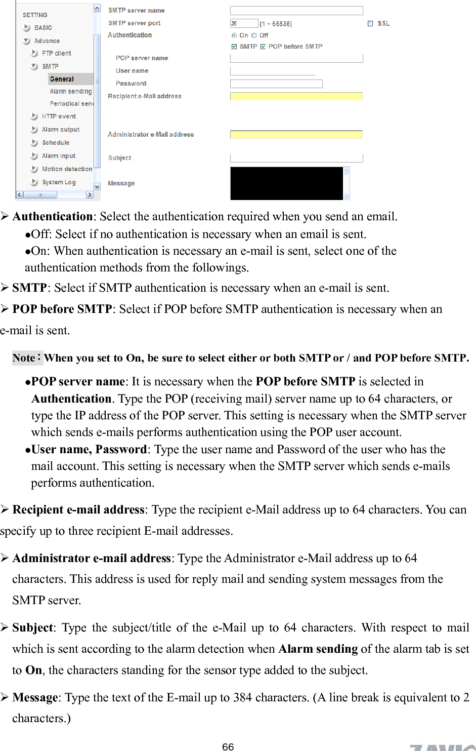        Authentication: Select the authentication required when you send an email.   Off: Select if no authentication is necessary when an email is sent.  On: When authentication is necessary an e-mail is sent, select one of the authentication methods from the followings.    SMTP: Select if SMTP authentication is necessary when an e-mail is sent.  POP before SMTP: Select if POP before SMTP authentication is necessary when an -mail is sent. eNote：When you set to On, be sure to select either or both SMTP or / and POP before SMTP.    POP server name: It is necessary when the POP before SMTP is selected in Authentication. Type the POP (receiving mail) server name up to 64 characters, or type the IP address of the POP server. This setting is necessary when the SMTP server which sends e-mails performs authentication using the POP user account.   g is necessary when the SMTP server which sends e-mails ntication.  can ddresses. characters. This address is used for reply mail and sending system messages from the SM Subject: Type the subject/title of the e-Mail up to 64 characters. With respect to mail m tab is set alent to 2 characters.)  User name, Password: Type the user name and Password of the user who has the mail account. This settinperforms authe Recipient e-mail address: Type the recipient e-Mail address up to 64 characters. Youspecify up to three recipient E-mail a inistrator e-mail address: Type the Administrator e-Mail address up to 64 AdmTP server. which is sent according to the alarm detection when Alarm sending of the alarto On, the characters standing for the sensor type added to the subject.  Message: Type the text of the E-mail up to 384 characters. (A line break is equiv 66