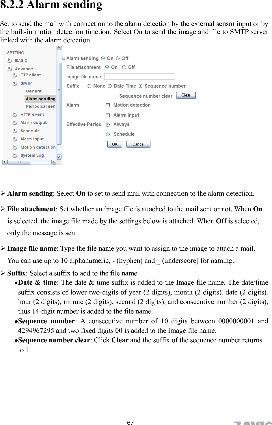      8.2.2 Alarm sending Set to send the mail with connection to the alarm detection by the external sensor input or by the built-in motion detection function. Select On to send the image and file to SMTP server linked with the alarm detection.      Alarm sending: Select On to set to send mail with connection to the alarm detection. en On to the file name (2 digits), and consecutive number (2 digits), umber clear: Click Clear and the suffix of the sequence number returns      File attachment: Set whether an image file is attached to the mail sent or not. Whis selected, the image file made by the settings below is attached. When Off is selected, only the message is sent.  Image file name: Type the file name you want to assign to the image to attach a mail. You can use up to 10 alphanumeric, - (hyphen) and _ (underscore) for naming.    Suffix: Select a suffix to add  Date &amp; time: The date &amp; time suffix is added to the Image file name. The date/time suffix consists of lower two-digits of year (2 digits), month (2 digits), date (2 digits), hour (2 digits), minute (2 digits), second thus 14-digit number is added to the file name.  Sequence number: A consecutive number of 10 digits between 0000000001 and 4294967295 and two fixed digits 00 is added to the Image file name.  Sequence nto 1.  67