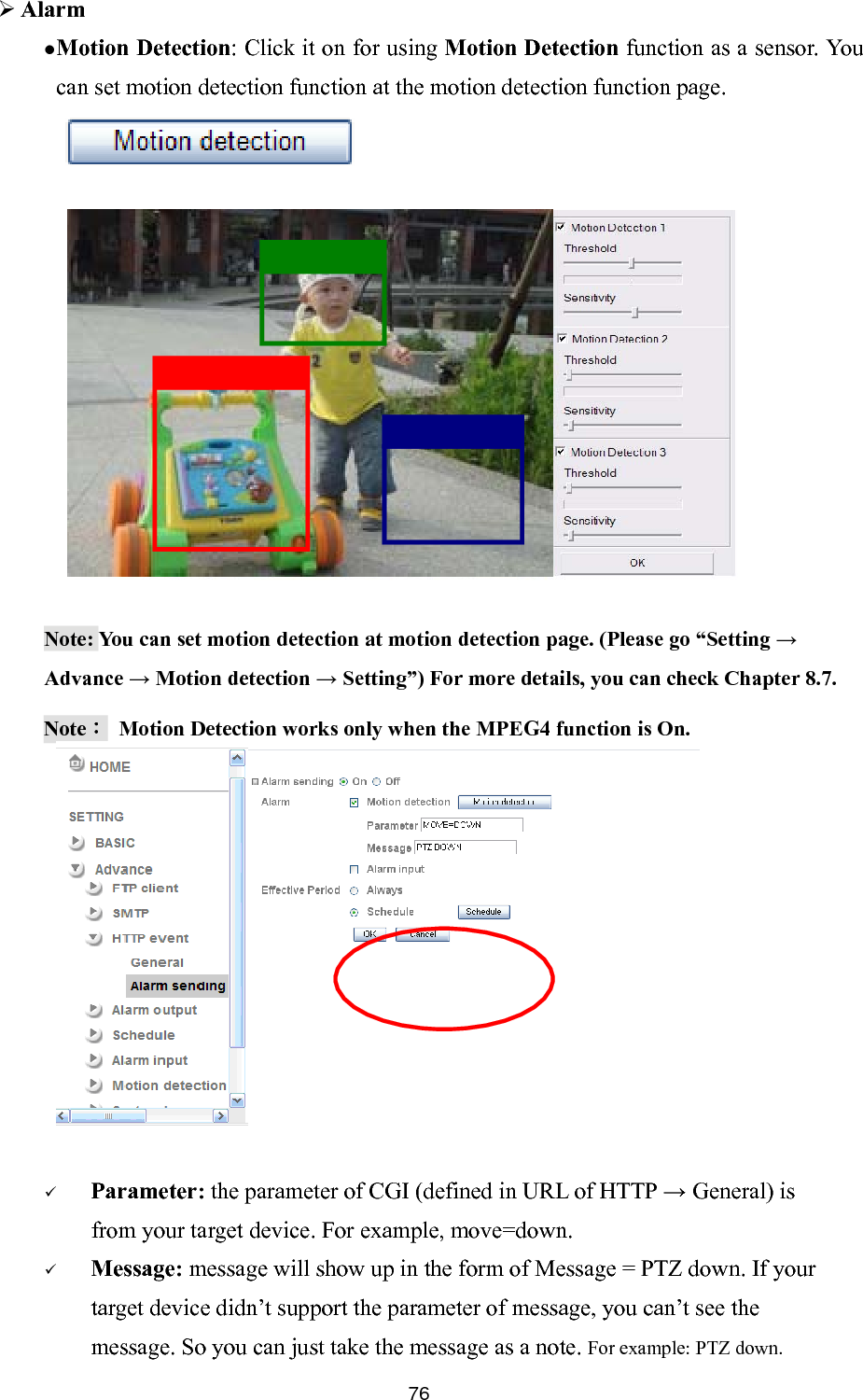       Alarm Motion Detection: Click it on for using  Motion Detection function as a sensor. You can set motion detection function at the motion detection function page.             Note: You can set motion detection at motion detection page. (Please go “Setting → Advance → Motion detection → Setting”) For more details, you can check Chapter 8.7. Note：  Motion Detection works only when the MPEG4 function is On.  Parameter: the parameter of CGI (defined in URL of HTTP → General) is from your target device. For example, move=down.  Message: message will show up in the form of Message = PTZ down. If your target device didn’t support the parameter of message, you can’t see the message. So you can just take the message as a note. For example: PTZ down.        76