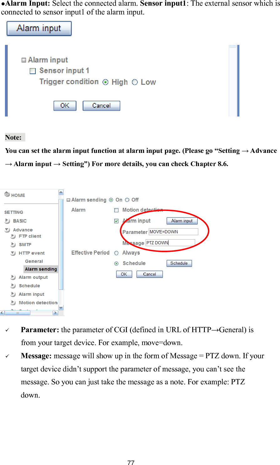        77 cAlarm Input: Select the connected alarm. Sensor input1: The external sensor which is onnected to sensor input1 of the alarm input.     Note:  You can set the alarm input function at alarm input page. (Please go “Setting → Advance  Alarm input → Setting”) For more details, you can check Chapter 8.6.   Parameter: the parameter of CGI (defined in URL of HTTP→General) is from your target device. For example, move=down.  Message: message will show up in the form of Message = PTZ down. If your target device didn’t support the parameter of message, you can’t see the message. So you can just take the message as a note. For example: PTZ →down. 