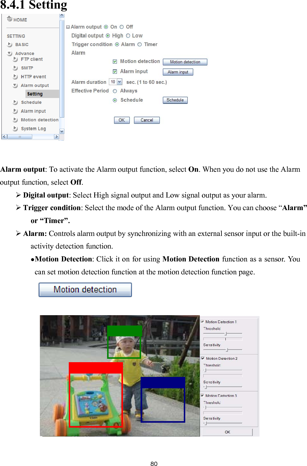      8.4.1 Setting           Alarm output: To activate the Alarm output function, select On. When you do not use the Alarm output function, select Off.  Digital output: Select High signal output and Low signal output as your alarm.    Trigger condition: Select the mode of the Alarm output function. You can choose “Alarm” or “Timer”.  Alarm: Controls alarm output by synchronizing with an external sensor input or the built-in activity detection function.  Motion Detection: Click it on for using Motion Detection function as a sensor. You can set motion detection function at the motion detection function page.     80