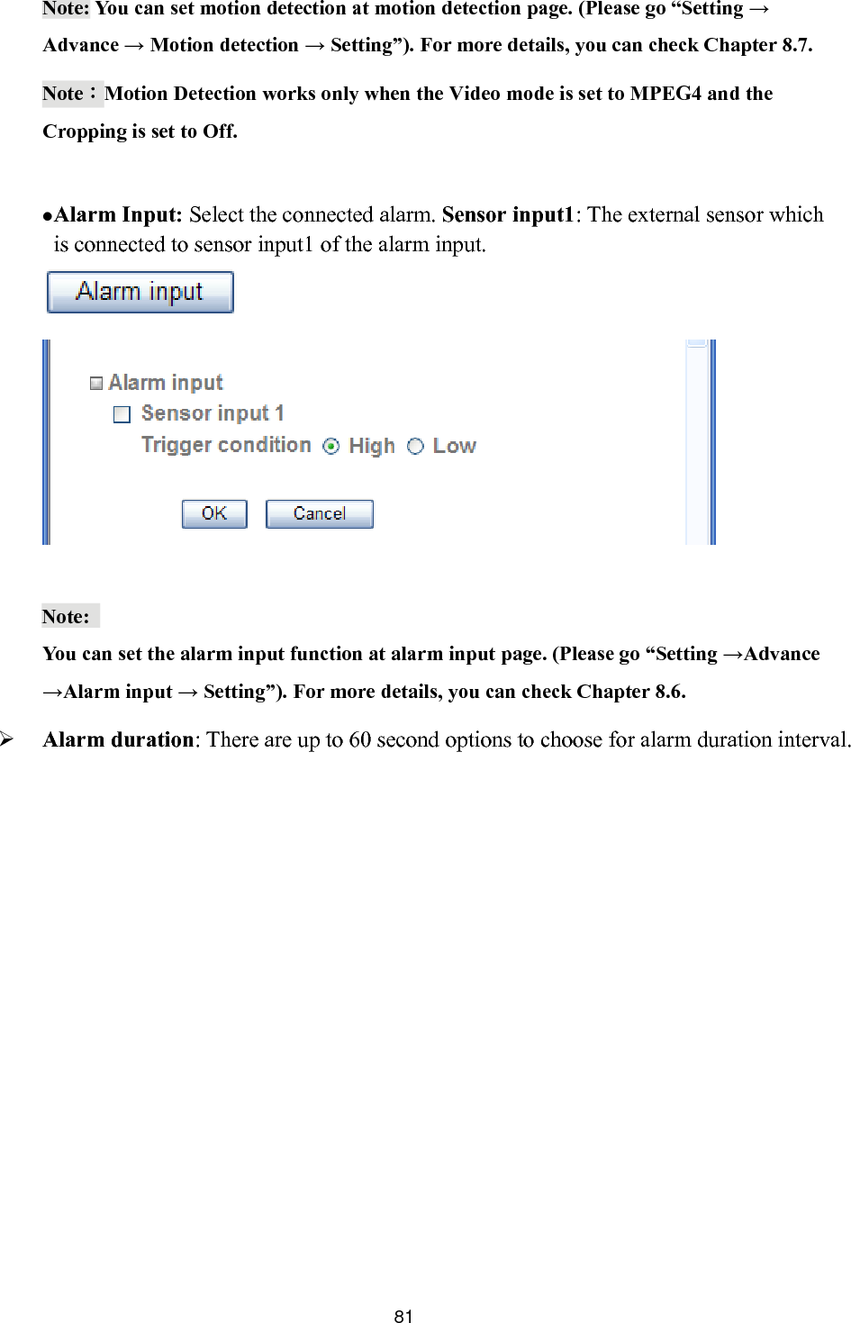       Note: You can set motion detection at motion detection page. (Please go “Setting → Advance → Motion detection → Setting”). For more details, you can check Chapter 8.7. Note：Motion Detection works only when the Video mode is set to MPEG4 and the Cropping is set to Off.   Alarm Input: Select the connected alarm. Sensor input1: The external sensor which is connected to sensor input1 of the alarm input.     Note:  You can set the alarm input function at alarm input page. (Please go “Setting →Advance →Alarm input → Setting”). For more details, you can check Chapter 8.6. ation interval.  Alarm duration: There are up to 60 second options to choose for alarm dur 81