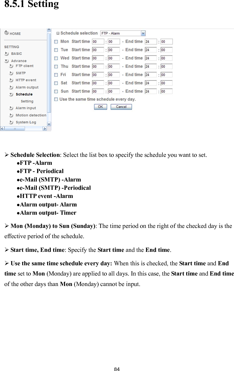       848.5.1 Setting          Schedule Selection: Select the list box to specify the schedule you want to set.   FTP -Alarm  FTP - Periodical e-Mail (SMTP) -Alarm  e-Mail (SMTP) -Periodical HTTP event -Alarm   Alarm output- Alarm Alarm output- Timer  Mon (Monday) to Sun (Sunday): The time period on the right of the checked day is the effective period of the schedule.  Start time, End time: Specify the Start time and the End time.  Use the same time schedule every day: When this is checked, the Start time and End time set to Mon (Monday) are applied to all days. In this case, the Start time and End time of the other days than Mon (Monday) cannot be input. 