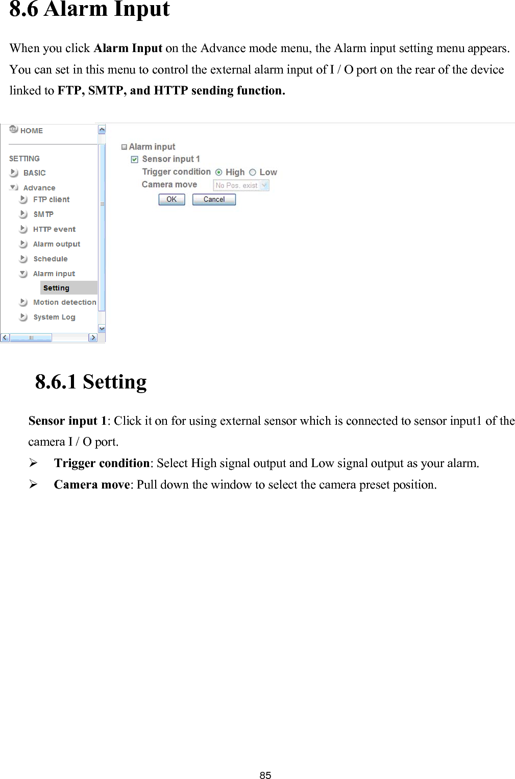       858.6 Alarm Input When you click Alarm Input on the Advance mode menu, the Alarm input setting menu appears. You can set in this menu to control the external alarm input of I / O port on the rear of the device linked to FTP, SMTP, and HTTP sending function.  using external sensor which is connected to sensor input1 of the  High signal output and Low signal output as your alarm.              8.6.1 Setting  Sensor input 1: Click it on for camera I / O port.  Trigger condition: Select Camera move: Pull down the window to select the camera preset position.  