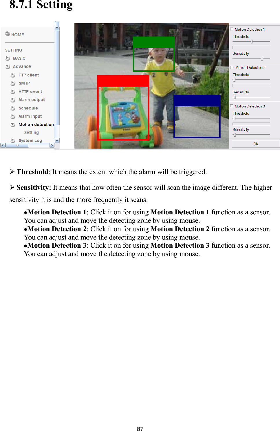       878.7.1 Setting                   Threshold: It means the extent which the alarm will be triggered.  Sensitivity: It means that how often the sensor will scan the image different. The higher sensitivity it is and the more frequently it scans.    Motion Detection 1: Click it on for using Motion Detection 1 function as a sensor. You can adjust and move the detecting zone by using mouse.    Motion Detection 2: Click it on for using Motion Detection 2 function as a sensor. You can adjust and move the detecting zone by using mouse.    Motion Detection 3: Click it on for using Motion Detection 3 function as a sensor. You can adjust and move the detecting zone by using mouse.  