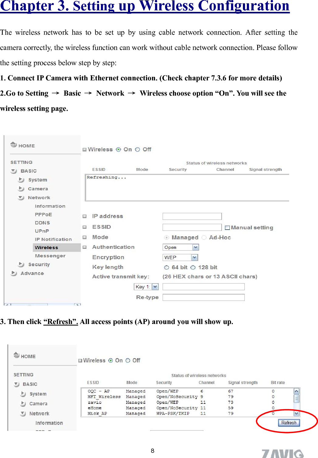      Chapter 3. Setting up Wireless Configuration The wireless network has to be set up by using cable network connection. After setting the camera correctly, the wireless function can work without cable network connection. Please follow the setting process below step by step: 1. Connect IP Camera with Ethernet connection. (Check chapter 7.3.6 for more details) 2.Go to Setting  → Basic → Network →  Wireless choose option “On”. You will see the wireless setting page.  2. Go to  “Setting→Basic→Network→Wireless＂, set the Wireless option to    “ON” .              3. Then click “Refresh”. All access points (AP) around you will show up.         8