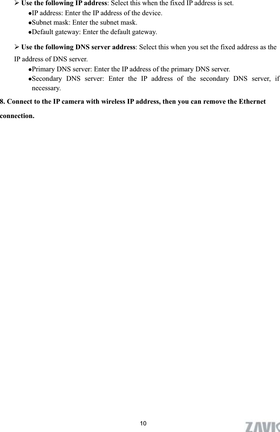      10¾Use the following IP address: Select this when the fixed IP address is set. zIP address: Enter the IP address of the device. zSubnet mask: Enter the subnet mask. zDefault gateway: Enter the default gateway. ¾Use the following DNS server address: Select this when you set the fixed address as the IP address of DNS server. zPrimary DNS server: Enter the IP address of the primary DNS server. zSecondary DNS server: Enter the IP address of the secondary DNS server, if necessary. 8. Connect to the IP camera with wireless IP address, then you can remove the Ethernet connection. 