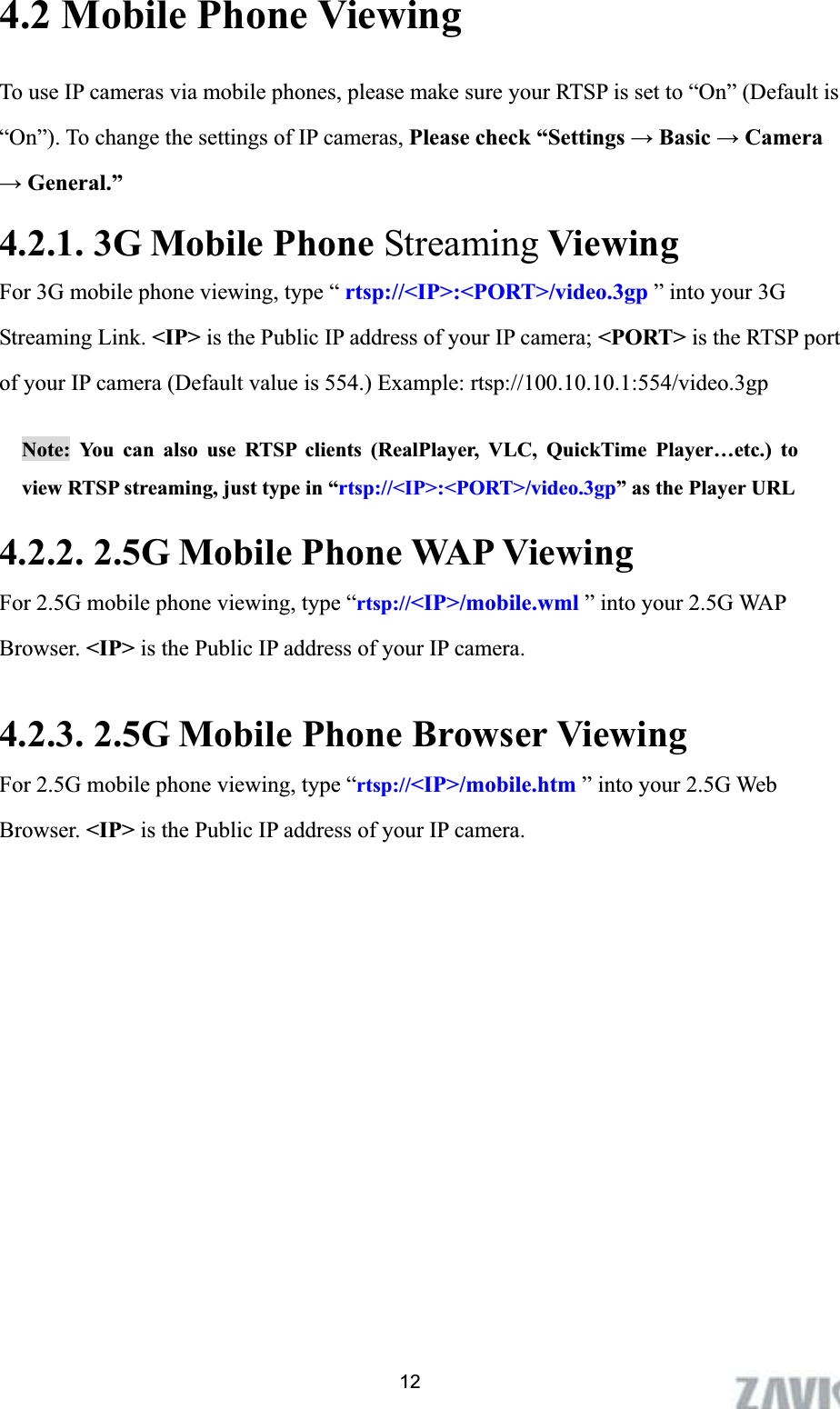      124.2 Mobile Phone Viewing         To use IP cameras via mobile phones, please make sure your RTSP is set to “On” (Default is         “On”). To change the settings of IP cameras, Please check “Settings ĺ Basic ĺ Camera ĺ General.” 4.2.1. 3G Mobile Phone Streaming Viewing For 3G mobile phone viewing, type “ rtsp://&lt;IP&gt;:&lt;PORT&gt;/video.3gp ” into your 3G Streaming Link. &lt;IP&gt; is the Public IP address of your IP camera; &lt;PORT&gt; is the RTSP port of your IP camera (Default value is 554.) Example: rtsp://100.10.10.1:554/video.3gp Note: You can also use RTSP clients (RealPlayer, VLC, QuickTime Player…etc.) to view RTSP streaming, just type in “rtsp://&lt;IP&gt;:&lt;PORT&gt;/video.3gp” as the Player URL 4.2.2. 2.5G Mobile Phone WAP Viewing For 2.5G mobile phone viewing, type “rtsp://&lt;IP&gt;/mobile.wml ” into your 2.5G WAP Browser. &lt;IP&gt; is the Public IP address of your IP camera. 4.2.3. 2.5G Mobile Phone Browser Viewing For 2.5G mobile phone viewing, type “rtsp://&lt;IP&gt;/mobile.htm ” into your 2.5G Web Browser. &lt;IP&gt; is the Public IP address of your IP camera. 