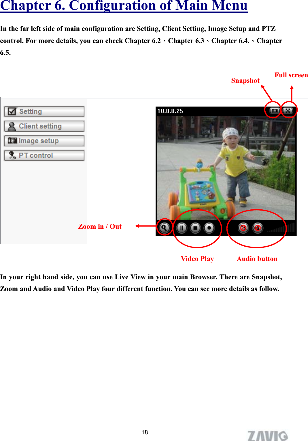      Chapter 6. Configuration of Main MenuIn the far left side of main configuration are Setting, Client Setting, Image Setup and PTZ control. For more details, you can check Chapter 6.2ΕChapter 6.3ΕChapter 6.4.ΕChapter 6.5.Full screen Snapshot18Zoom in / Out Audio button Video Play In your right hand side, you can use Live View in your main Browser. There are Snapshot, Zoom and Audio and Video Play four different function. You can see more details as follow. 