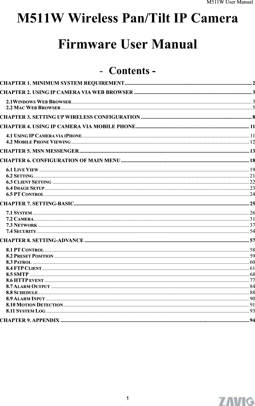 M511W User Manual      1M511W Wireless Pan/Tilt IP Camera Firmware User Manual -Contents - CHAPTER 1. MINIMUM SYSTEM REQUIREMENT............................................................................................... 2CHAPTER 2. USING IP CAMERA VIA WEB BROWSER ........................................................................................ 32.1WINDOWS WEB BROWSER....................................................................................................................................... 32.2 MAC WEB BROWSER............................................................................................................................................... 5CHAPTER 3. SETTING UP WIRELESS CONFIGURATION ................................................................................... 8CHAPTER 4. USING IP CAMERA VIA MOBILE PHONE.....................................................................................114.1 USING IP CAMERA VIA IPHONE ............................................................................................................................. 114.2 MOBILE PHONE VIEWING ..................................................................................................................................... 12CHAPTER 5. MSN MESSENGER............................................................................................................................... 13CHAPTER 6. CONFIGURATION OF MAIN MENU................................................................................................ 186.1 LIVE VIEW ............................................................................................................................................................. 196.2 SETTING ................................................................................................................................................................. 216.3 CLIENT SETTING ................................................................................................................................................... 226.4 IMAGE SETUP......................................................................................................................................................... 236.5 PT CONTROL ......................................................................................................................................................... 24CHAPTER 7. SETTING-BASIC................................................................................................................................... 257.1 SYSTEM .................................................................................................................................................................. 267.2 CAMERA................................................................................................................................................................. 317.3 NETWORK .............................................................................................................................................................. 377.4 SECURITY............................................................................................................................................................... 54CHAPTER 8. SETTING-ADVANCE ........................................................................................................................... 578.1 PT CONTROL ......................................................................................................................................................... 588.2 PRESET POSITION .................................................................................................................................................. 598.3 PATROL .................................................................................................................................................................. 608.4 FTP CLIENT........................................................................................................................................................... 618.5 SMTP .................................................................................................................................................................... 688.6 HTTP EVENT ......................................................................................................................................................... 778.7 ALARM OUTPUT .................................................................................................................................................... 848.8 SCHEDULE.............................................................................................................................................................. 888.9 ALARM INPUT ........................................................................................................................................................ 908.10 MOTION DETECTION........................................................................................................................................... 918.11 SYSTEM LOG........................................................................................................................................................ 93CHAPTER 9. APPENDIX ............................................................................................................................................. 94