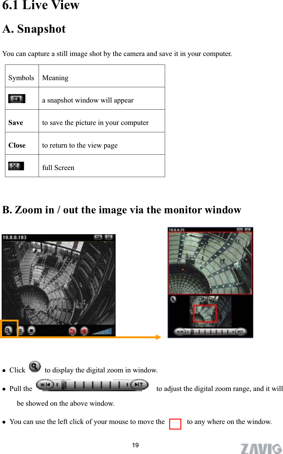      6.1 Live View A. SnapshotYou can capture a still image shot by the camera and save it in your computer. 19B. Zoom in / out the image via the monitor window   zClick   to display the digital zoom in window. zPull the      to adjust the digital zoom range, and it will be showed on the above window. zYou can use the left click of your mouse to move the            to any where on the window. Symbols Meaninga snapshot window will appear Save to save the picture in your computer Close to return to the view page full Screen 