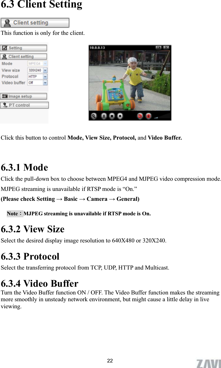      6.3 Client Setting This function is only for the client. Click this button to control Mode, View Size, Protocol, and Video Buffer. 6.3.1 Mode Click the pull-down box to choose between MPEG4 and MJPEG video compression mode. MJPEG streaming is unavailable if RTSP mode is “On.”   (Please check Setting ĺ Basic ĺ Camera ĺ General) NoteΚMJPEG streaming is unavailable if RTSP mode is On. 6.3.2 View Size Select the desired display image resolution to 640X480 or 320X240. 6.3.3 Protocol Select the transferring protocol from TCP, UDP, HTTP and Multicast. 6.3.4 Video Buffer   Turn the Video Buffer function ON / OFF. The Video Buffer function makes the streaming more smoothly in unsteady network environment, but might cause a little delay in live viewing.22