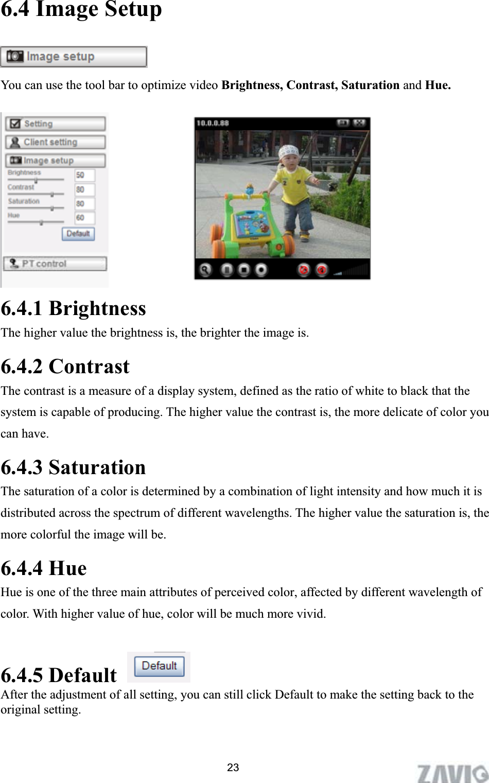      6.4 Image Setup You can use the tool bar to optimize video Brightness, Contrast, Saturation and Hue.  6.4.1 Brightness The higher value the brightness is, the brighter the image is. 6.4.2 Contrast The contrast is a measure of a display system, defined as the ratio of white to black that the system is capable of producing. The higher value the contrast is, the more delicate of color you can have.   6.4.3 Saturation The saturation of a color is determined by a combination of light intensity and how much it is distributed across the spectrum of different wavelengths. The higher value the saturation is, the more colorful the image will be.6.4.4 Hue Hue is one of the three main attributes of perceived color, affected by different wavelength of color. With higher value of hue, color will be much more vivid. 6.4.5 DefaultAfter the adjustment of all setting, you can still click Default to make the setting back to the original setting. 23