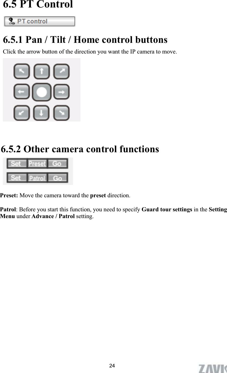      6.5 PT Control 6.5.1 Pan / Tilt / Home control buttons Click the arrow button of the direction you want the IP camera to move.   6.5.2 Other camera control functions Preset: Move the camera toward the preset direction.Patrol: Before you start this function, you need to specify Guard tour settings in the SettingMenu under Advance / Patrol setting. 24