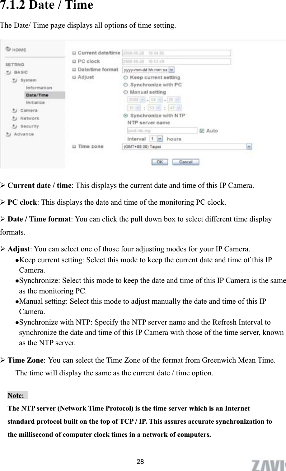      7.1.2 Date / Time The Date/ Time page displays all options of time setting. ¾Current date / time: This displays the current date and time of this IP Camera. ¾PC clock: This displays the date and time of the monitoring PC clock.   ¾Date / Time format: You can click the pull down box to select different time display formats.  ¾Adjust: You can select one of those four adjusting modes for your IP Camera.   zKeep current setting: Select this mode to keep the current date and time of this IP Camera. zSynchronize: Select this mode to keep the date and time of this IP Camera is the same as the monitoring PC. zManual setting: Select this mode to adjust manually the date and time of this IP Camera.  zSynchronize with NTP: Specify the NTP server name and the Refresh Interval to synchronize the date and time of this IP Camera with those of the time server, known as the NTP server. ¾Time Zone: You can select the Time Zone of the format from Greenwich Mean Time. The time will display the same as the current date / time option.     Note:The NTP server (Network Time Protocol) is the time server which is an Internet standard protocol built on the top of TCP / IP. This assures accurate synchronization to the millisecond of computer clock times in a network of computers. 28